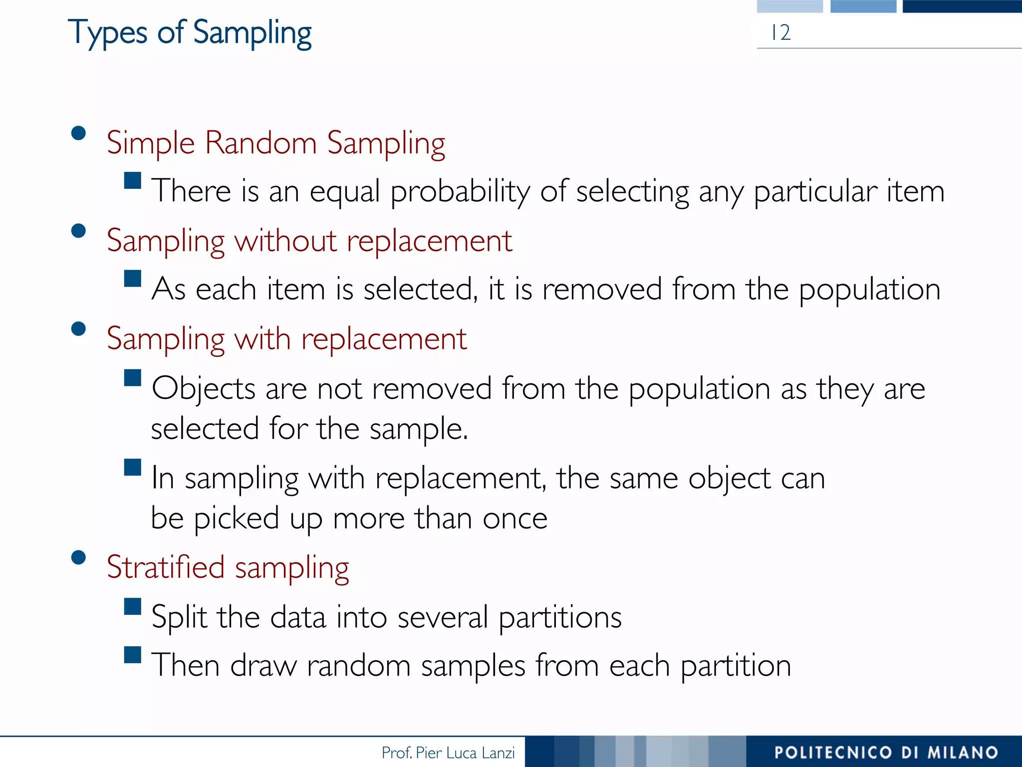 Prof. Pier Luca Lanzi
Types of Sampling
•  Simple Random Sampling
§ There is an equal probability of selecting any particular item
•  Sampling without replacement
§ As each item is selected, it is removed from the population
•  Sampling with replacement
§ Objects are not removed from the population as they are
selected for the sample.
§ In sampling with replacement, the same object can 
be picked up more than once
•  Stratiﬁed sampling
§ Split the data into several partitions
§ Then draw random samples from each partition
12
 