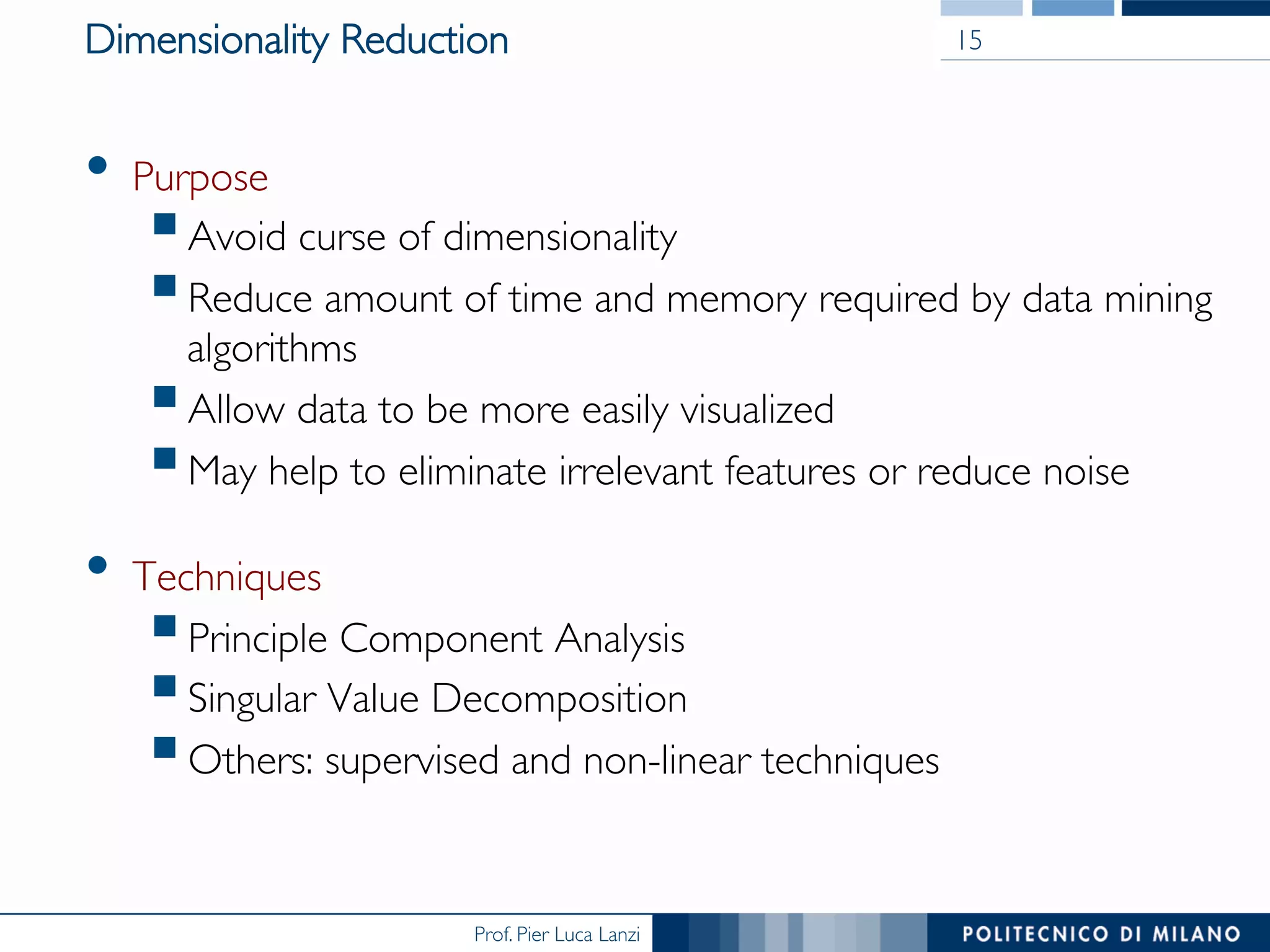 Prof. Pier Luca Lanzi
Dimensionality Reduction
•  Purpose
§ Avoid curse of dimensionality
§ Reduce amount of time and memory required by data mining
algorithms
§ Allow data to be more easily visualized
§ May help to eliminate irrelevant features or reduce noise
•  Techniques
§ Principle Component Analysis
§ Singular Value Decomposition
§ Others: supervised and non-linear techniques
15
 