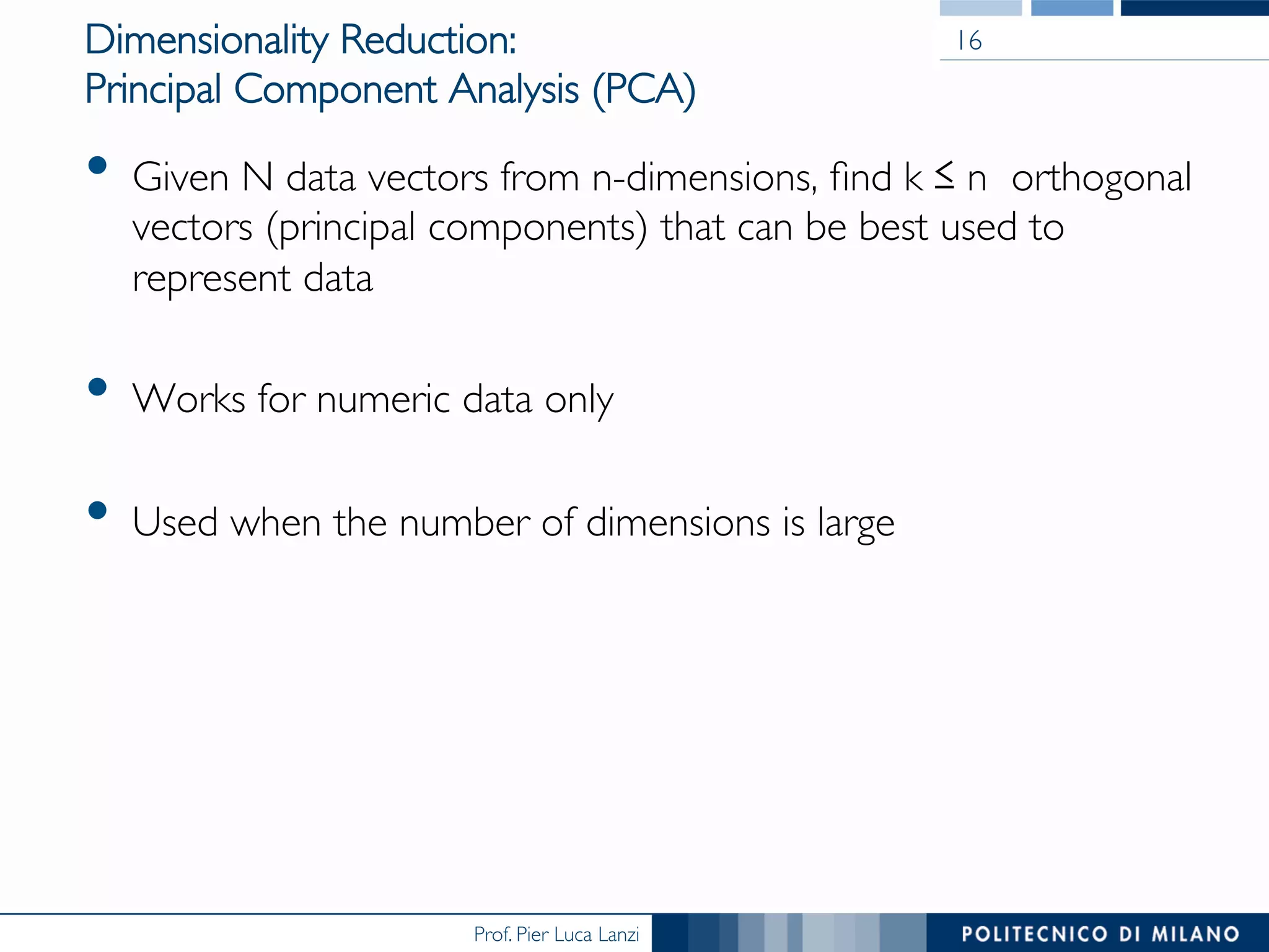 Prof. Pier Luca Lanzi
Dimensionality Reduction: 
Principal Component Analysis (PCA)
•  Given N data vectors from n-dimensions, ﬁnd k ≤ n orthogonal
vectors (principal components) that can be best used to
represent data
•  Works for numeric data only
•  Used when the number of dimensions is large
16
 