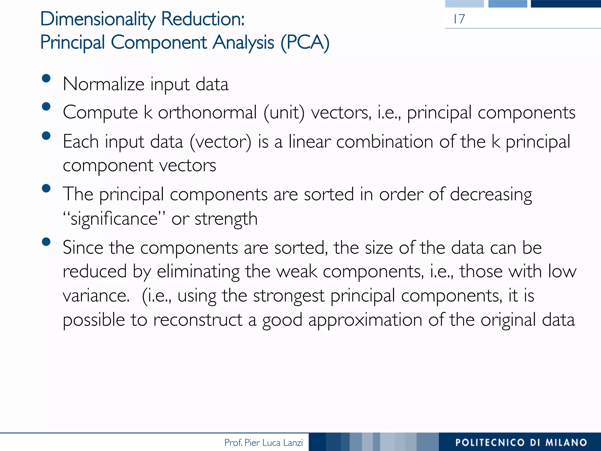Prof. Pier Luca Lanzi
Dimensionality Reduction: 
Principal Component Analysis (PCA)
•  Normalize input data
•  Compute k orthonormal (unit) vectors, i.e., principal components
•  Each input data (vector) is a linear combination of the k principal
component vectors
•  The principal components are sorted in order of decreasing
“signiﬁcance” or strength
•  Since the components are sorted, the size of the data can be
reduced by eliminating the weak components, i.e., those with low
variance. (i.e., using the strongest principal components, it is
possible to reconstruct a good approximation of the original data
17
 