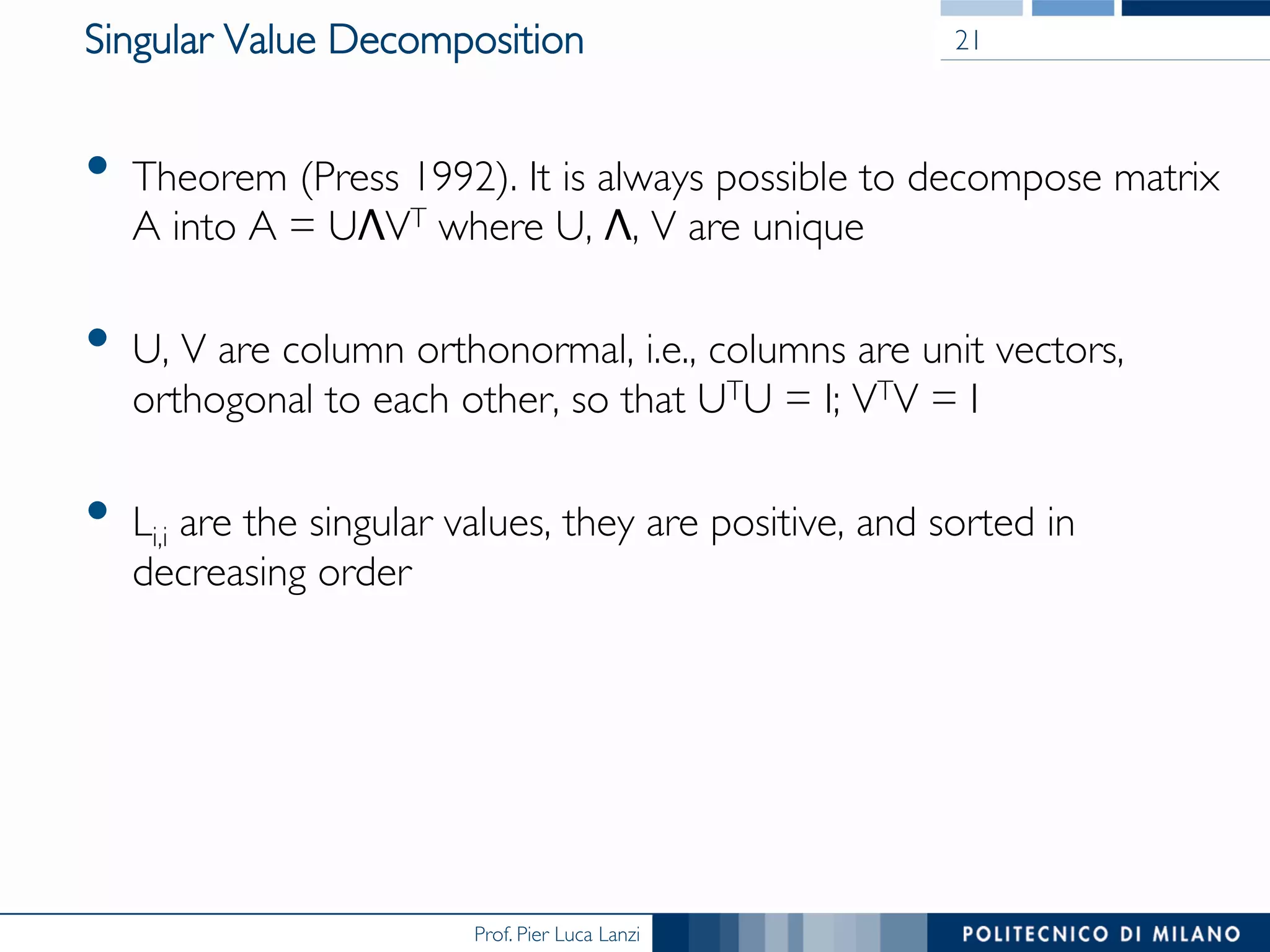 Prof. Pier Luca Lanzi
Singular Value Decomposition
•  Theorem (Press 1992). It is always possible to decompose matrix
A into A = UΛVT where U, Λ, V are unique
•  U, V are column orthonormal, i.e., columns are unit vectors,
orthogonal to each other, so that UTU = I; VTV = I
•  Li,i are the singular values, they are positive, and sorted in
decreasing order
21
 