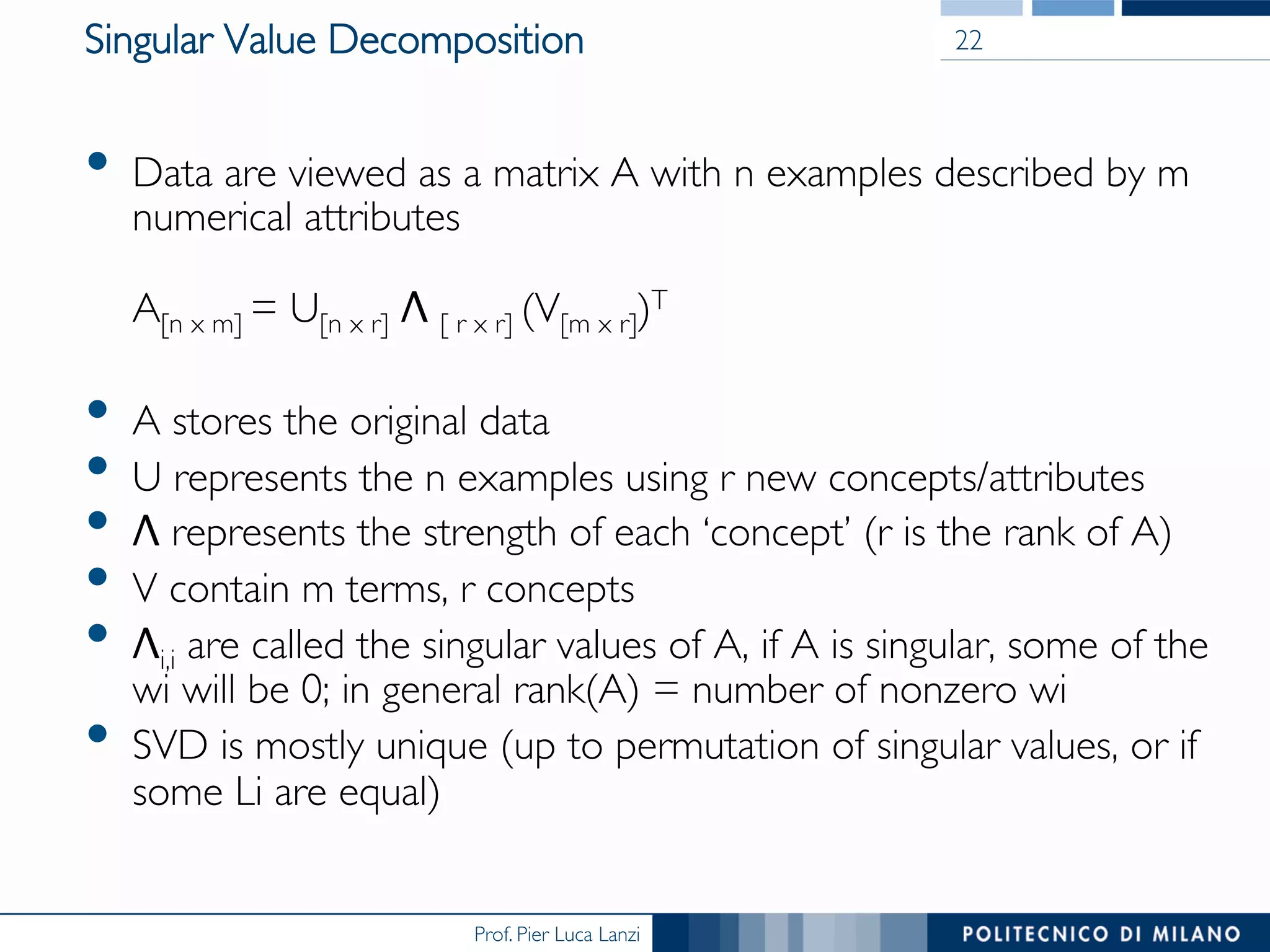 Prof. Pier Luca Lanzi
Singular Value Decomposition
•  Data are viewed as a matrix A with n examples described by m
numerical attributes

A[n x m] = U[n x r] Λ [ r x r] (V[m x r])T
•  A stores the original data
•  U represents the n examples using r new concepts/attributes
•  Λ represents the strength of each ‘concept’ (r is the rank of A)
•  V contain m terms, r concepts
•  Λi,i are called the singular values of A, if A is singular, some of the
wi will be 0; in general rank(A) = number of nonzero wi
•  SVD is mostly unique (up to permutation of singular values, or if
some Li are equal)
22
 