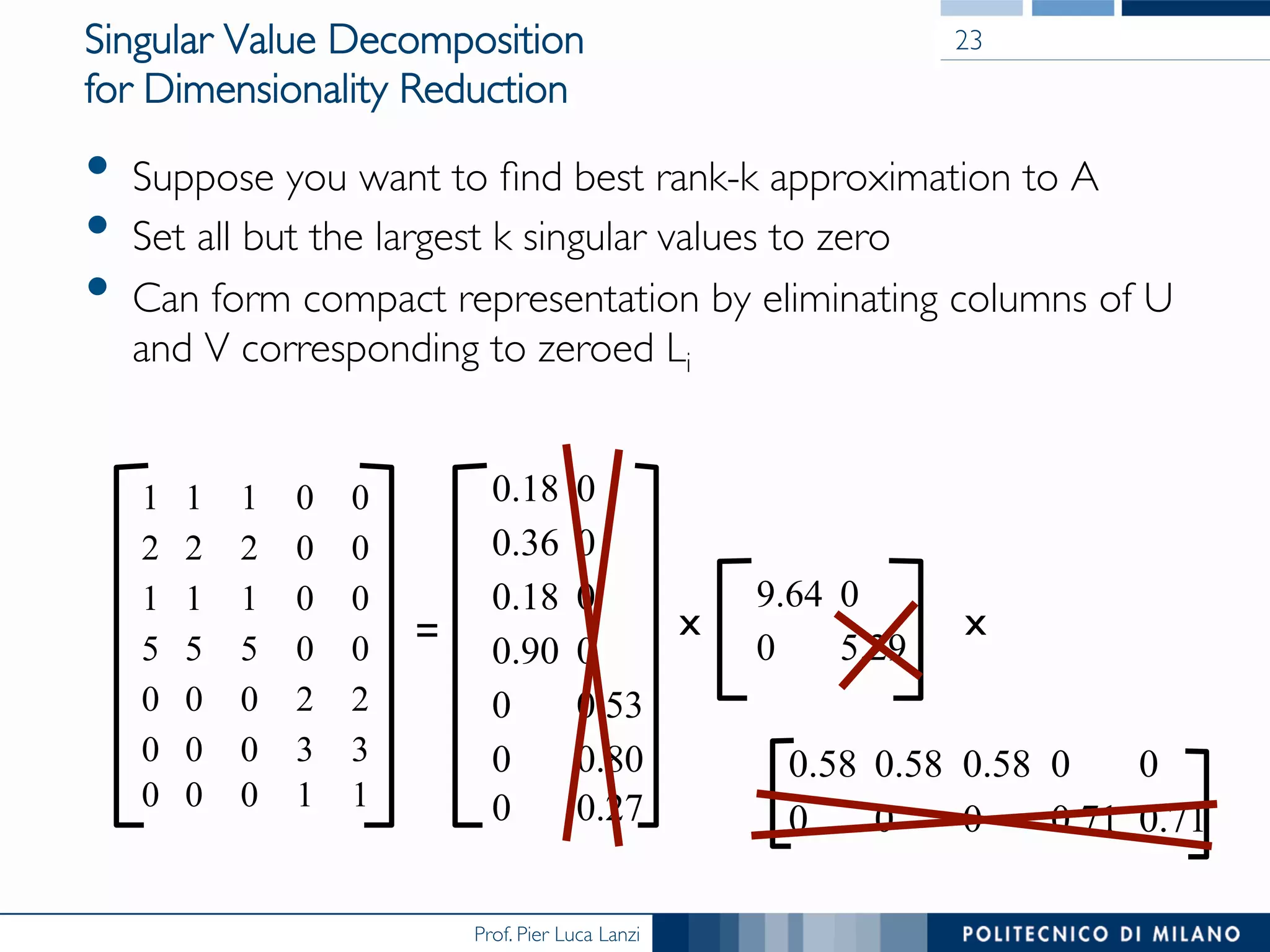 Prof. Pier Luca Lanzi
Singular Value Decomposition
for Dimensionality Reduction
•  Suppose you want to ﬁnd best rank-k approximation to A
•  Set all but the largest k singular values to zero
•  Can form compact representation by eliminating columns of U
and V corresponding to zeroed Li
23
1 1 1 0 0
2 2 2 0 0
1 1 1 0 0
5 5 5 0 0
0 0 0 2 2
0 0 0 3 3
0 0 0 1 1
0.18 0
0.36 0
0.18 0
0.90 0
0 0.53
0 0.80
0 0.27
=
9.64 0
0 5.29
x
0.58 0.58 0.58 0 0
0 0 0 0.71 0.71
x
 