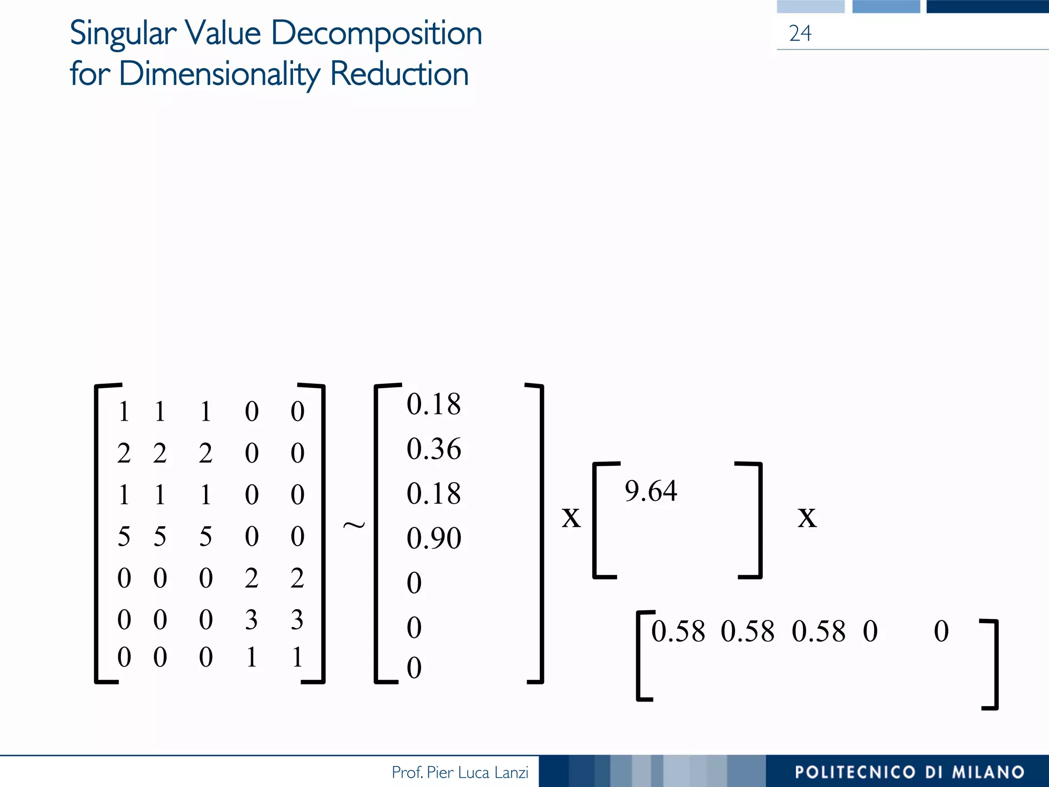 Prof. Pier Luca Lanzi
Singular Value Decomposition
for Dimensionality Reduction
1 1 1 0 0
2 2 2 0 0
1 1 1 0 0
5 5 5 0 0
0 0 0 2 2
0 0 0 3 3
0 0 0 1 1
0.18
0.36
0.18
0.90
0
0
0
~
9.64
x
0.58 0.58 0.58 0 0
x
24
 