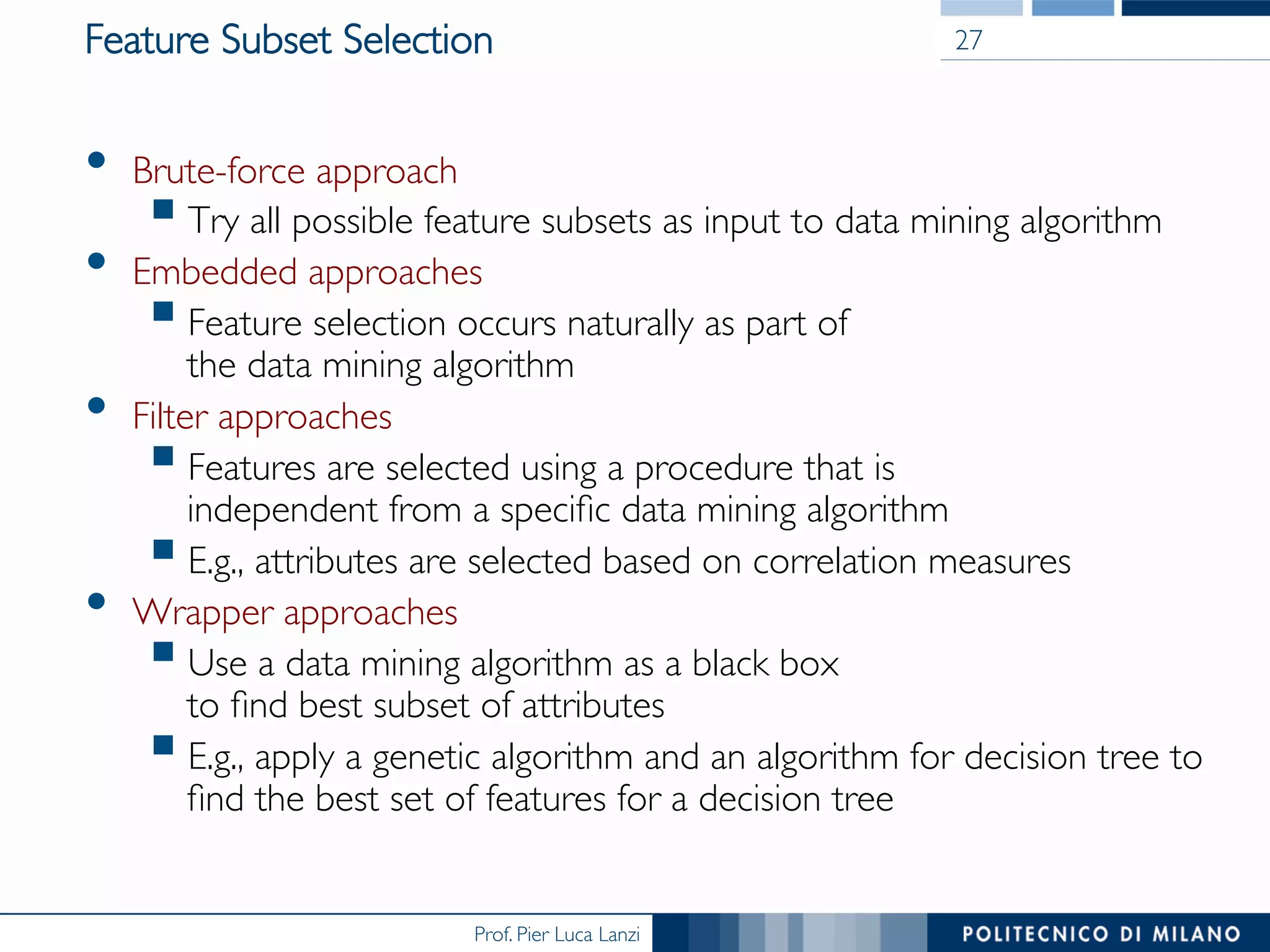 Prof. Pier Luca Lanzi
Feature Subset Selection
•  Brute-force approach
§ Try all possible feature subsets as input to data mining algorithm
•  Embedded approaches
§ Feature selection occurs naturally as part of 
the data mining algorithm
•  Filter approaches
§ Features are selected using a procedure that is 
independent from a speciﬁc data mining algorithm
§ E.g., attributes are selected based on correlation measures
•  Wrapper approaches
§ Use a data mining algorithm as a black box 
to ﬁnd best subset of attributes
§ E.g., apply a genetic algorithm and an algorithm for decision tree to
ﬁnd the best set of features for a decision tree
27
 
