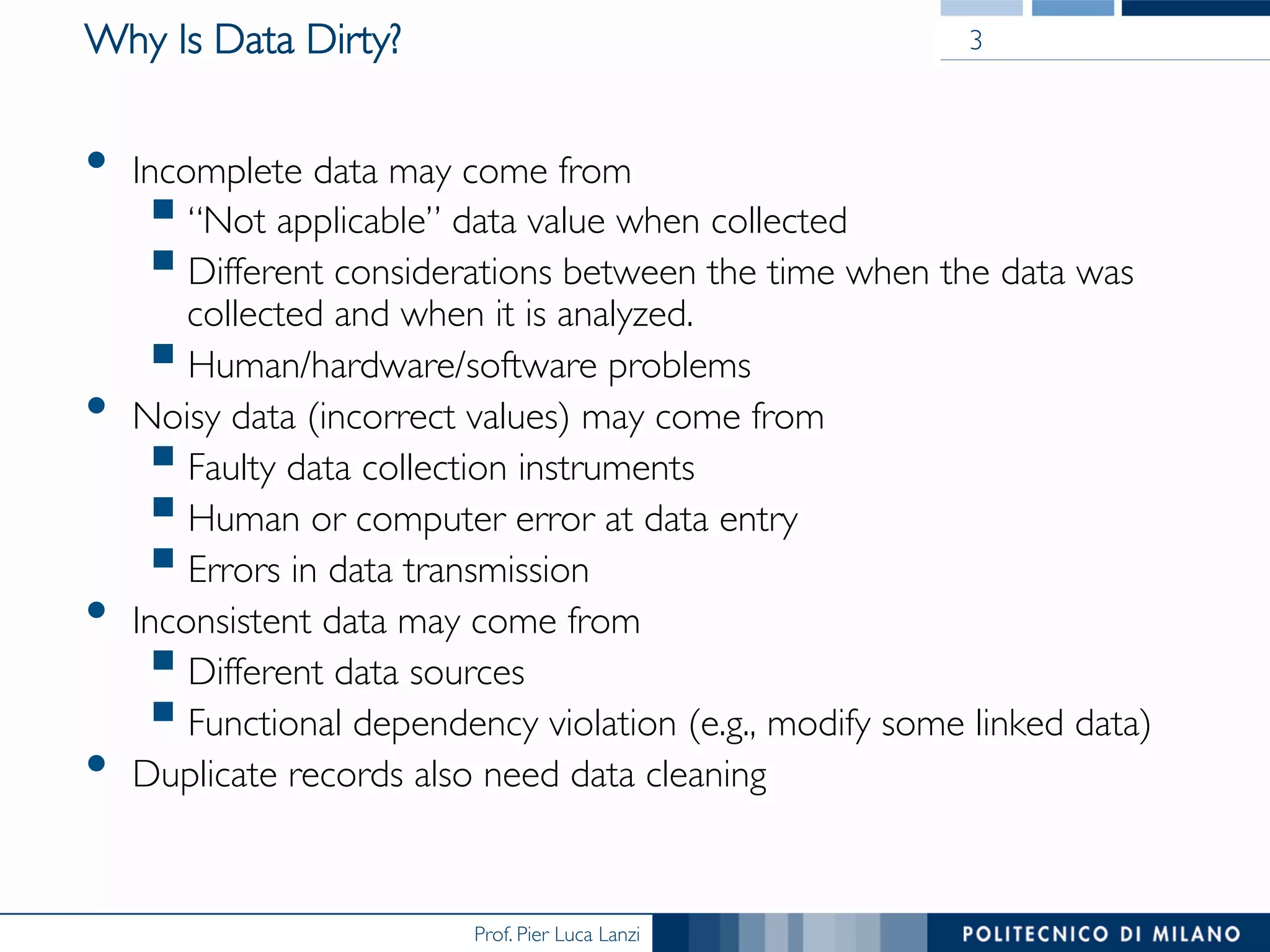 Prof. Pier Luca Lanzi
Why Is Data Dirty?
•  Incomplete data may come from
§ “Not applicable” data value when collected
§ Different considerations between the time when the data was
collected and when it is analyzed.
§ Human/hardware/software problems
•  Noisy data (incorrect values) may come from
§ Faulty data collection instruments
§ Human or computer error at data entry
§ Errors in data transmission
•  Inconsistent data may come from
§ Different data sources
§ Functional dependency violation (e.g., modify some linked data)
•  Duplicate records also need data cleaning
3
 