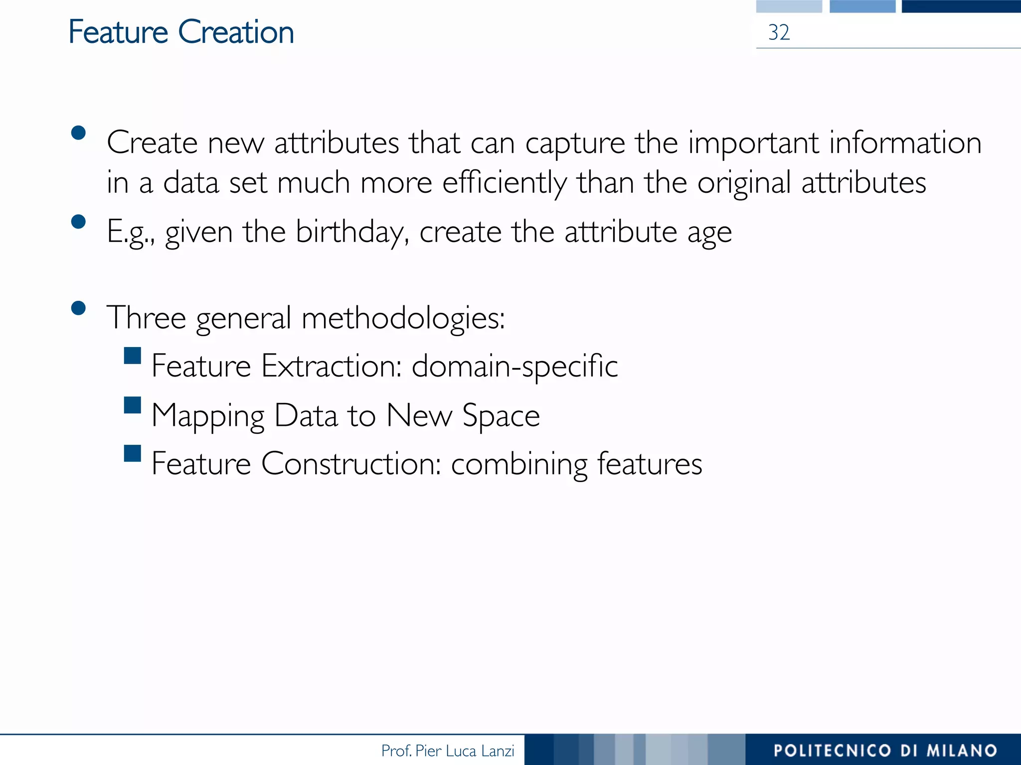 Prof. Pier Luca Lanzi
Feature Creation
•  Create new attributes that can capture the important information
in a data set much more efﬁciently than the original attributes
•  E.g., given the birthday, create the attribute age
•  Three general methodologies:
§ Feature Extraction: domain-speciﬁc
§ Mapping Data to New Space
§ Feature Construction: combining features
32
 