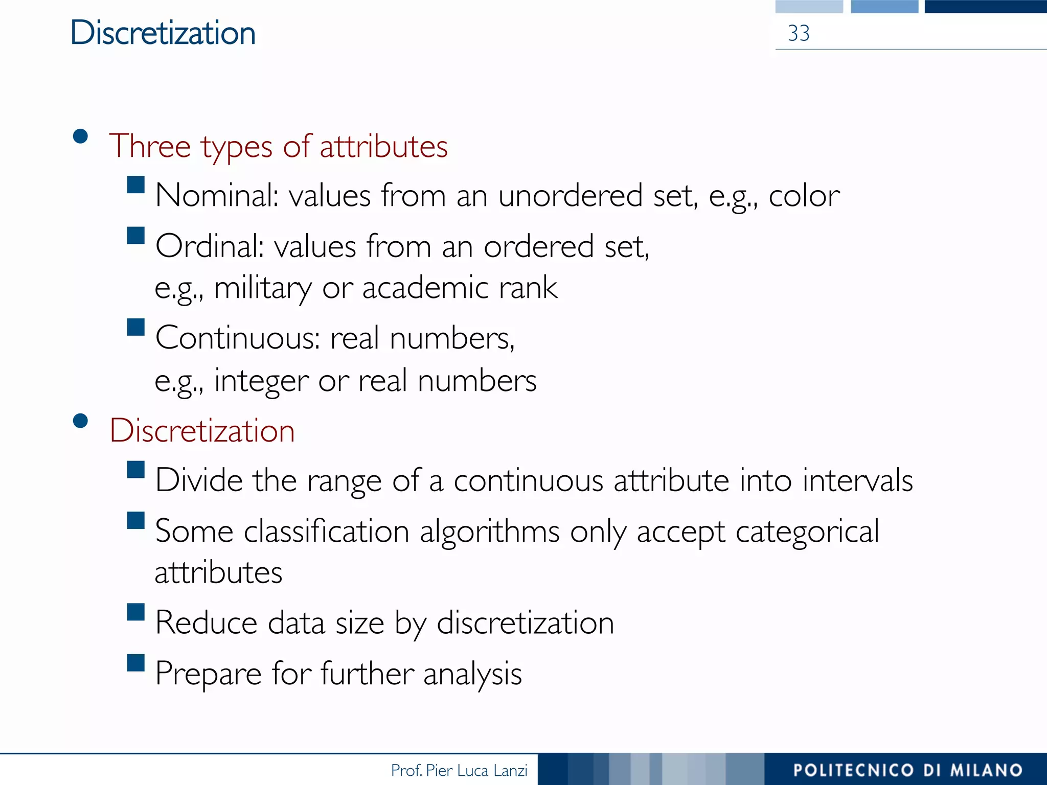 Prof. Pier Luca Lanzi
Discretization
•  Three types of attributes
§ Nominal: values from an unordered set, e.g., color
§ Ordinal: values from an ordered set, 
e.g., military or academic rank
§ Continuous: real numbers, 
e.g., integer or real numbers
•  Discretization
§ Divide the range of a continuous attribute into intervals
§ Some classiﬁcation algorithms only accept categorical
attributes
§ Reduce data size by discretization
§ Prepare for further analysis
33
 