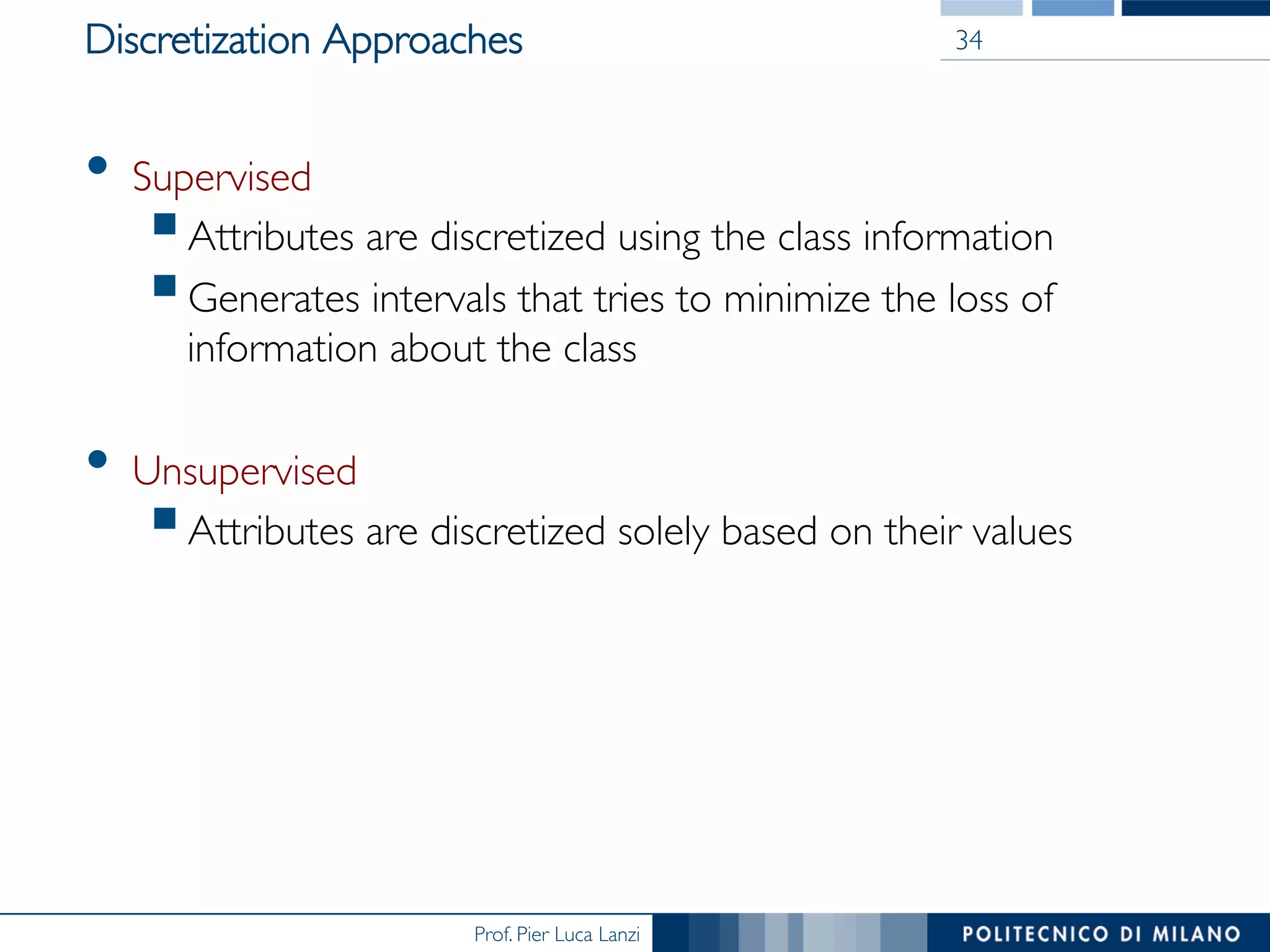 Prof. Pier Luca Lanzi
Discretization Approaches
•  Supervised
§ Attributes are discretized using the class information
§ Generates intervals that tries to minimize the loss of
information about the class
•  Unsupervised
§ Attributes are discretized solely based on their values
34
 