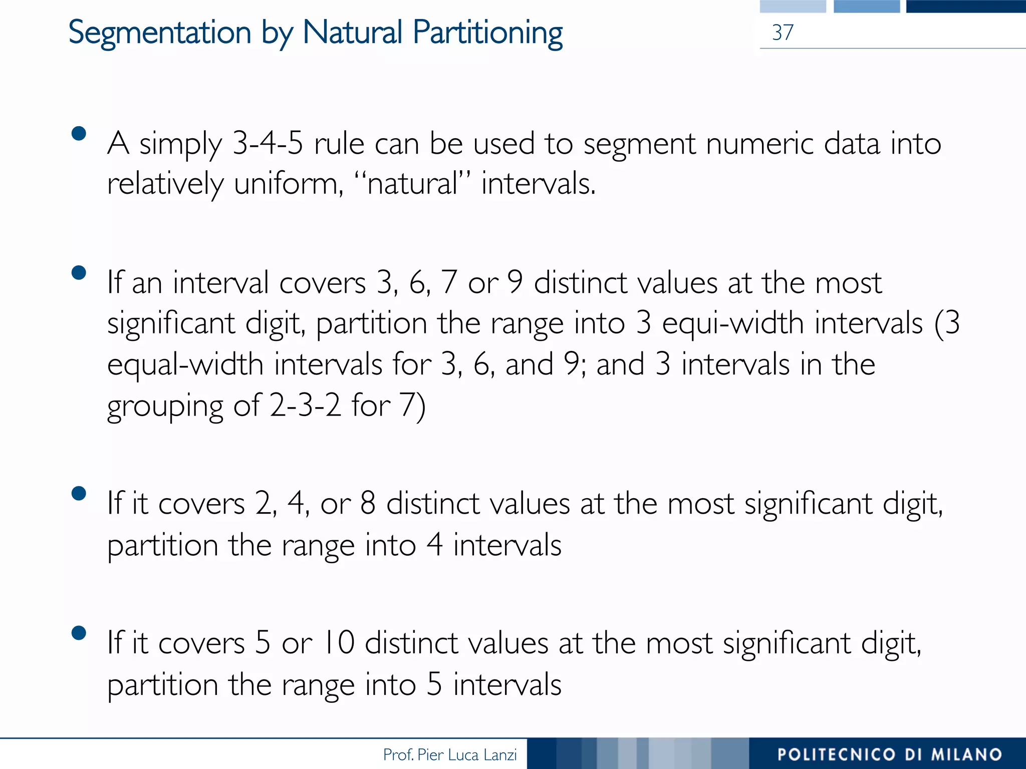 Prof. Pier Luca Lanzi
Segmentation by Natural Partitioning
•  A simply 3-4-5 rule can be used to segment numeric data into
relatively uniform, “natural” intervals.
•  If an interval covers 3, 6, 7 or 9 distinct values at the most
signiﬁcant digit, partition the range into 3 equi-width intervals (3
equal-width intervals for 3, 6, and 9; and 3 intervals in the
grouping of 2-3-2 for 7)
•  If it covers 2, 4, or 8 distinct values at the most signiﬁcant digit,
partition the range into 4 intervals
•  If it covers 5 or 10 distinct values at the most signiﬁcant digit,
partition the range into 5 intervals
37
 