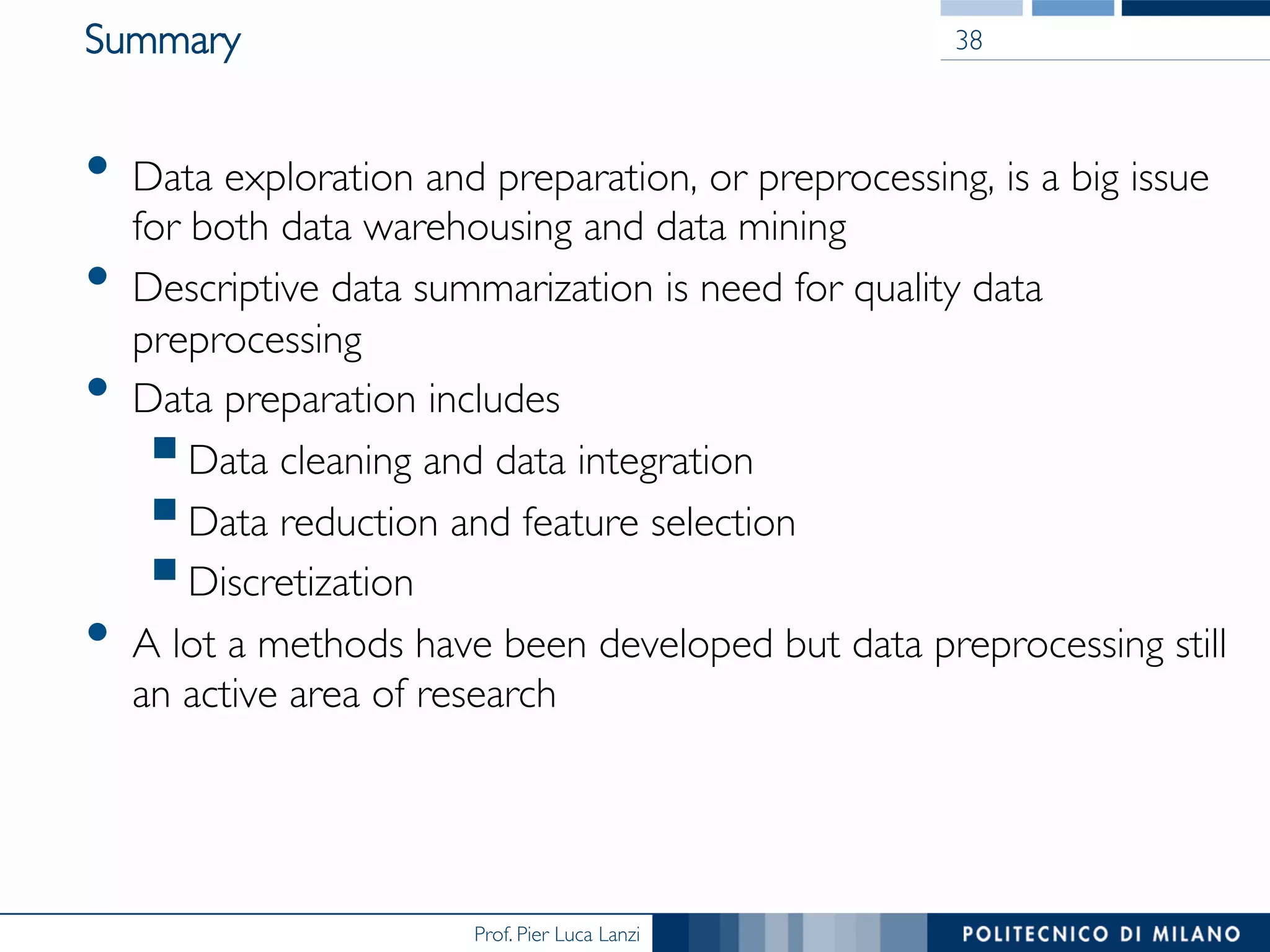 Prof. Pier Luca Lanzi
Summary
•  Data exploration and preparation, or preprocessing, is a big issue
for both data warehousing and data mining
•  Descriptive data summarization is need for quality data
preprocessing
•  Data preparation includes
§ Data cleaning and data integration
§ Data reduction and feature selection
§ Discretization
•  A lot a methods have been developed but data preprocessing still
an active area of research
38
 