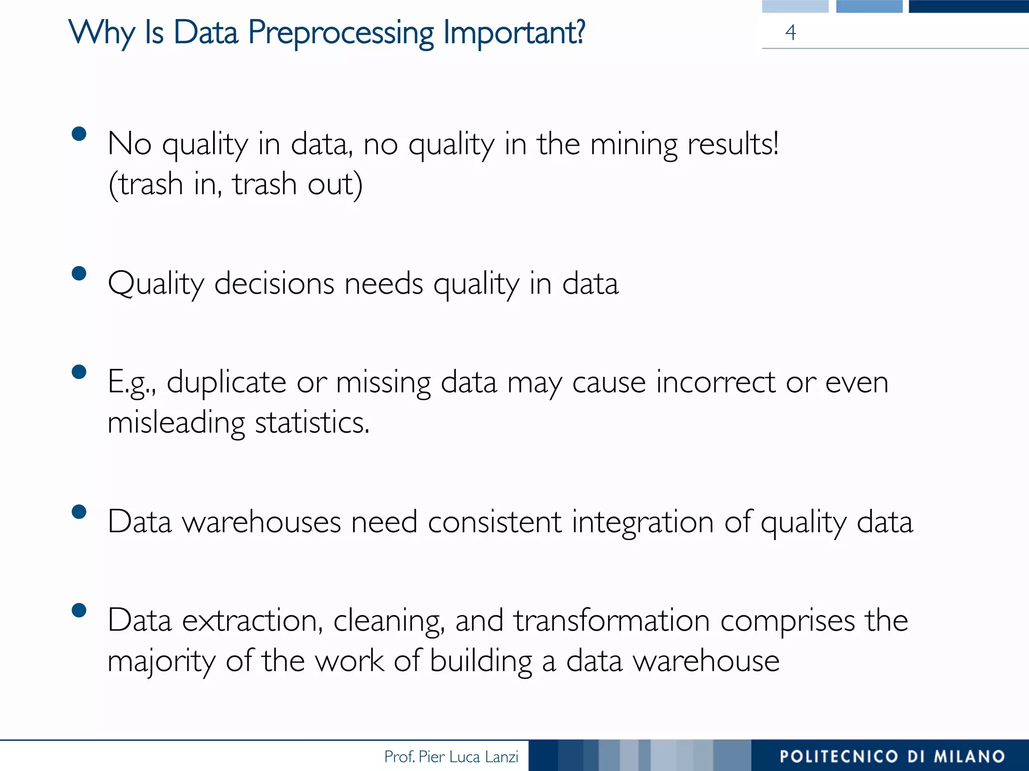 Prof. Pier Luca Lanzi
Why Is Data Preprocessing Important?
•  No quality in data, no quality in the mining results!
(trash in, trash out)
•  Quality decisions needs quality in data
•  E.g., duplicate or missing data may cause incorrect or even
misleading statistics.
•  Data warehouses need consistent integration of quality data
•  Data extraction, cleaning, and transformation comprises the
majority of the work of building a data warehouse
4
 