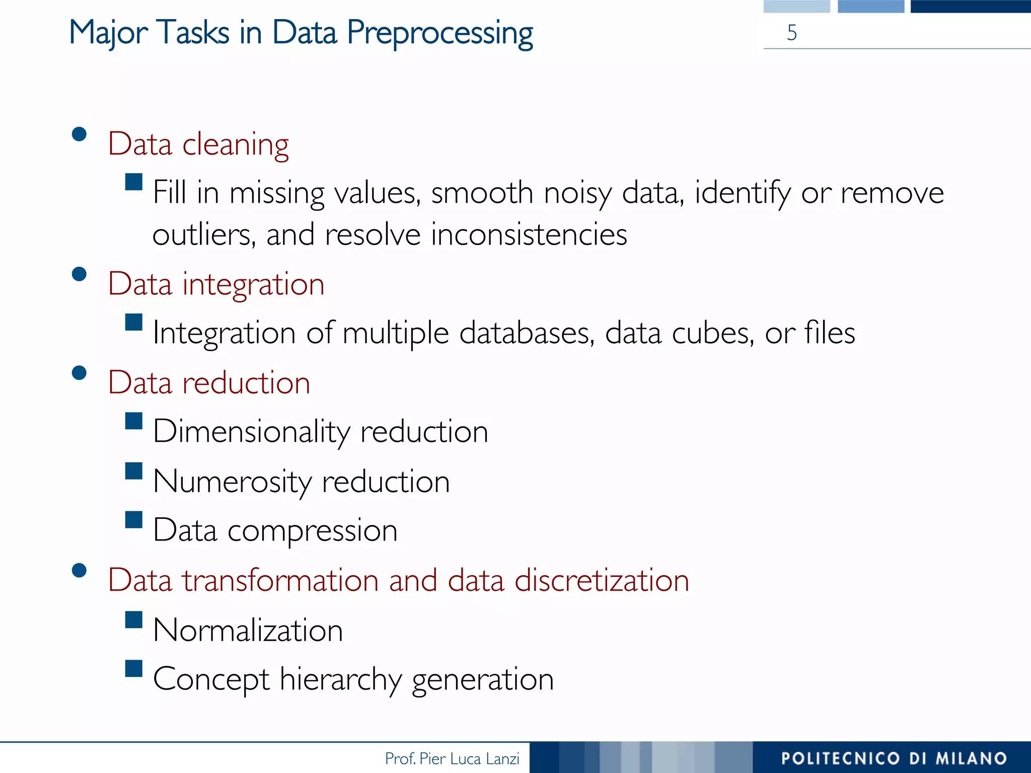 Prof. Pier Luca Lanzi
Major Tasks in Data Preprocessing
•  Data cleaning
§ Fill in missing values, smooth noisy data, identify or remove
outliers, and resolve inconsistencies
•  Data integration
§ Integration of multiple databases, data cubes, or ﬁles
•  Data reduction
§ Dimensionality reduction
§ Numerosity reduction
§ Data compression
•  Data transformation and data discretization
§ Normalization
§ Concept hierarchy generation
5
 