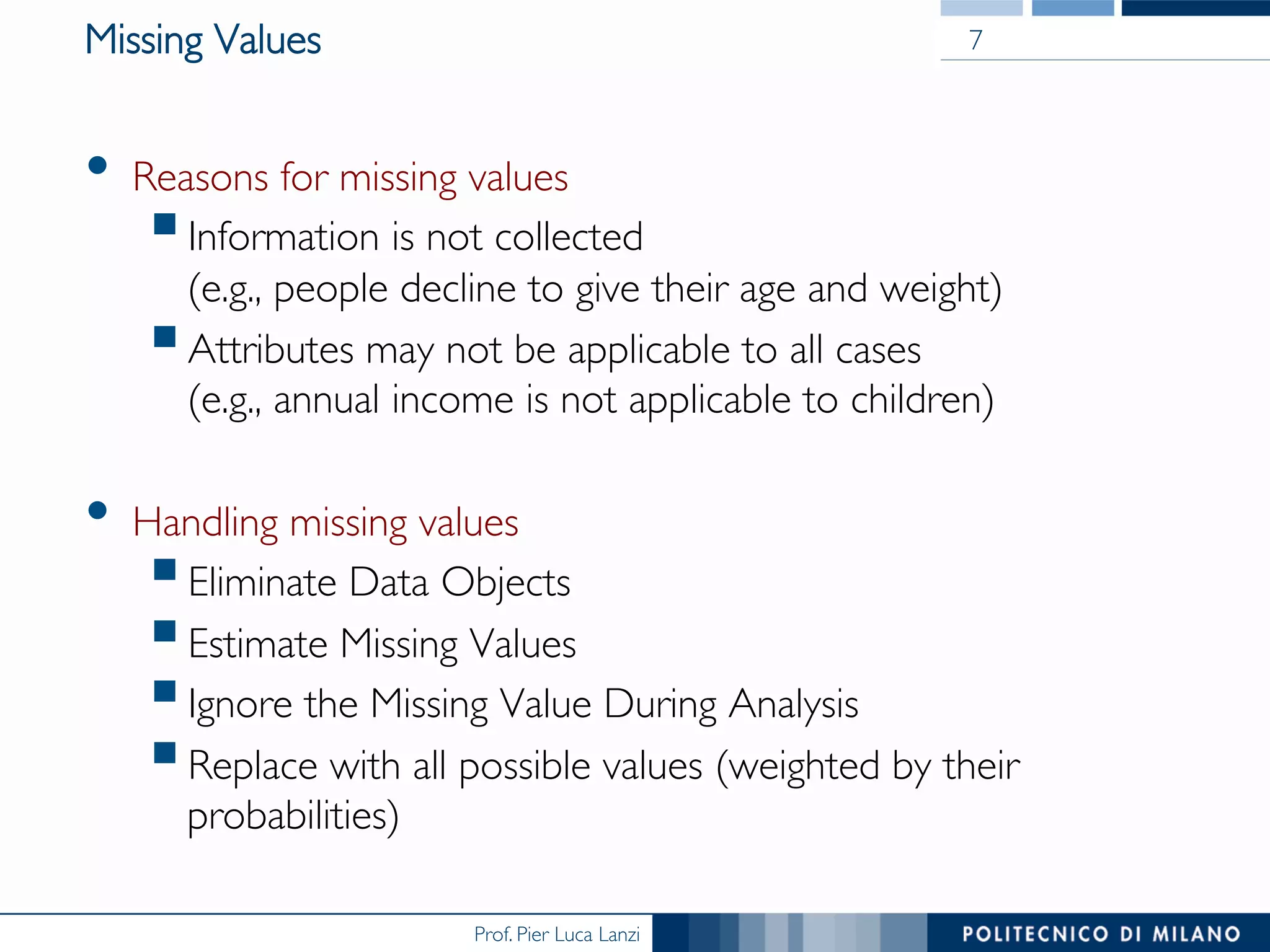 Prof. Pier Luca Lanzi
Missing Values
•  Reasons for missing values
§ Information is not collected 
(e.g., people decline to give their age and weight)
§ Attributes may not be applicable to all cases 
(e.g., annual income is not applicable to children)
•  Handling missing values
§ Eliminate Data Objects
§ Estimate Missing Values
§ Ignore the Missing Value During Analysis
§ Replace with all possible values (weighted by their
probabilities)
7
 