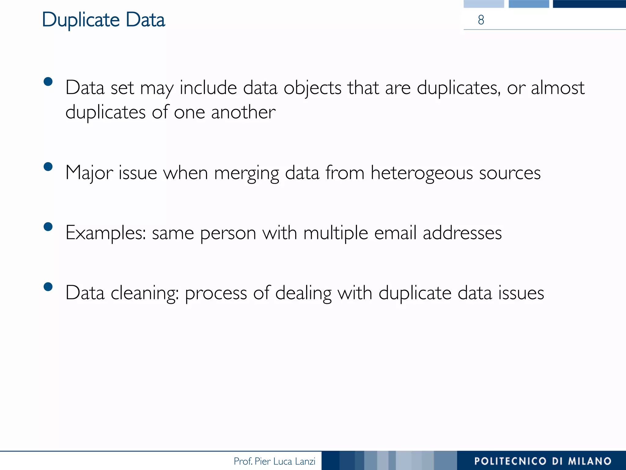 Prof. Pier Luca Lanzi
Duplicate Data
•  Data set may include data objects that are duplicates, or almost
duplicates of one another
•  Major issue when merging data from heterogeous sources
•  Examples: same person with multiple email addresses
•  Data cleaning: process of dealing with duplicate data issues
8
 