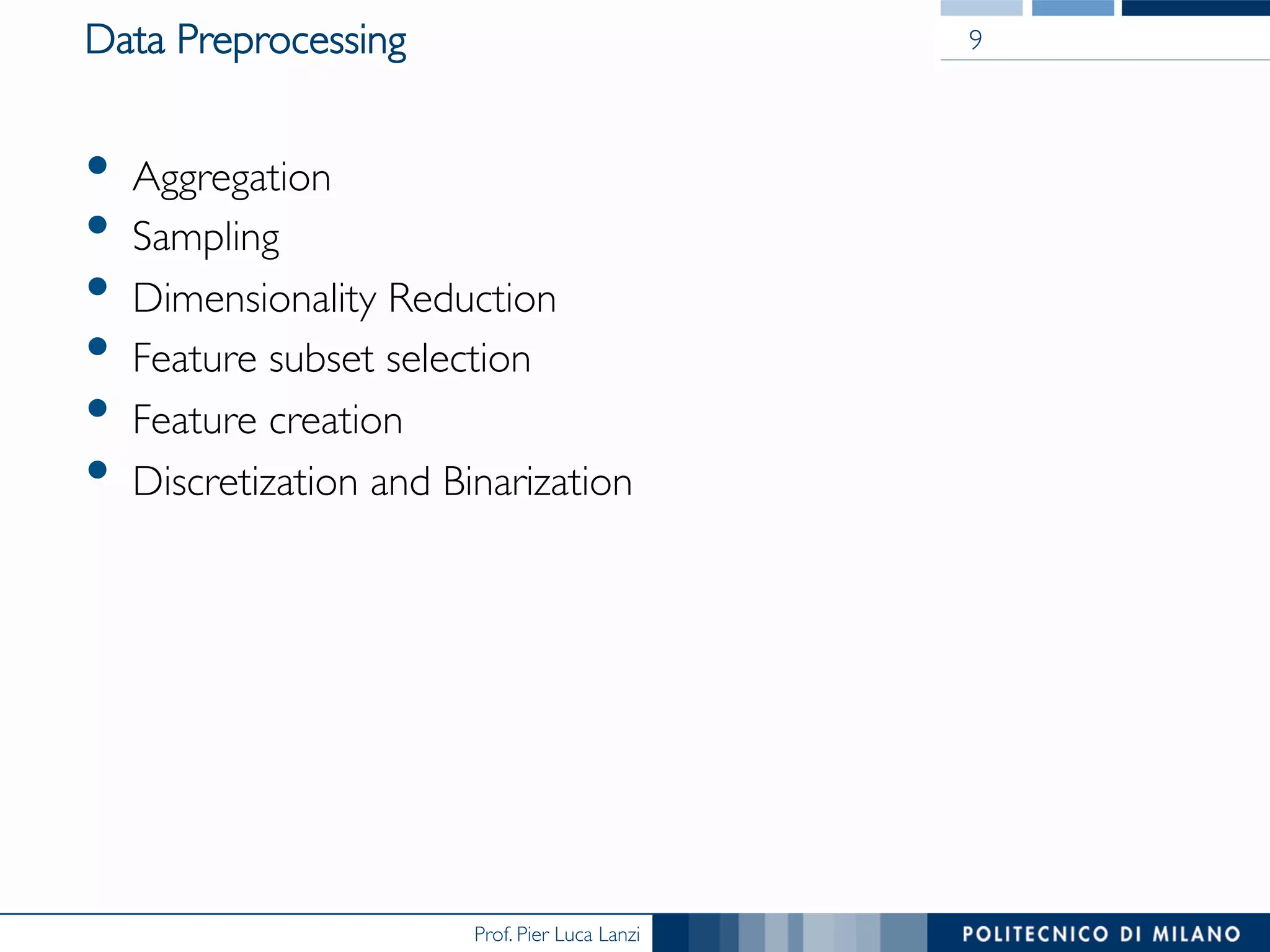 Prof. Pier Luca Lanzi
Data Preprocessing
•  Aggregation
•  Sampling
•  Dimensionality Reduction
•  Feature subset selection
•  Feature creation
•  Discretization and Binarization
9
 