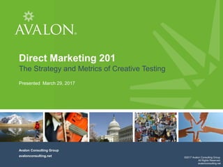 1
Cover Page
Direct Marketing 201
The Strategy and Metrics of Creative Testing
Presented March 29, 2017
Avalon Consulting Group
avalonconsulting.net ©2017 Avalon Consulting Group.
All Rights Reserved.
avalonconsulting.net
 