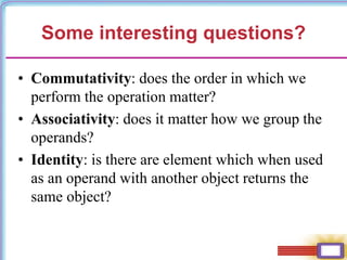 Some interesting questions?
• Commutativity: does the order in which we
perform the operation matter?
• Associativity: does it matter how we group the
operands?
• Identity: is there are element which when used
as an operand with another object returns the
same object?
 