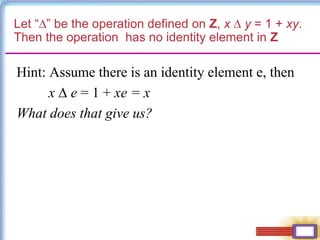 Let “∆” be the operation defined on Z, x ∆ y = 1 + xy.
Then the operation has no identity element in Z
Hint: Assume there is an identity element e, then
x ∆ e = 1 + xe = x
What does that give us?
 