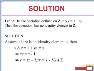 SOLUTION
Let “∆” be the operation defined on Z, x ∆ y = 1 + xy.
Then the operation has no identity element in Z.
SOLUTION
Assume there is an identity element e, then
x ∆ e = 1 + xe = x
⇒ xe = x - 1
⇒ e = (x – 1)/x = 1 - 1/x ∉ Z
 