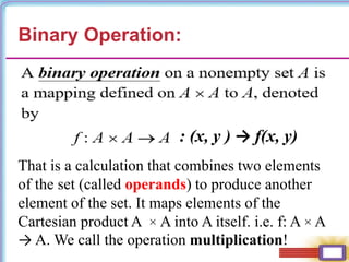 Binary Operation:
: (x, y ) → f(x, y)
That is a calculation that combines two elements
of the set (called operands) to produce another
element of the set. It maps elements of the
Cartesian product A × A into A itself. i.e. f: A × A
→ A. We call the operation multiplication!
 