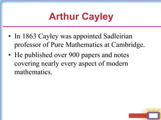 • In 1863 Cayley was appointed Sadleirian
professor of Pure Mathematics at Cambridge.
• He published over 900 papers and notes
covering nearly every aspect of modern
mathematics.
Arthur Cayley
 