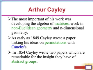 The most important of his work was
developing the algebra of matrices, work in
non-Euclidean geometry and n-dimensional
geometry.
As early as 1849 Cayley wrote a paper
linking his ideas on permutations with
Cauchy's.
 In 1854 Cayley wrote two papers which are
remarkable for the insight they have of
abstract groups.
Arthur Cayley
 