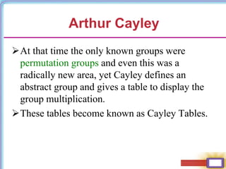 At that time the only known groups were
permutation groups and even this was a
radically new area, yet Cayley defines an
abstract group and gives a table to display the
group multiplication.
These tables become known as Cayley Tables.
Arthur Cayley
 
