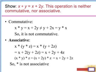 Show: x  y = x + 2y. This operation is neither
commutative, nor associative.
• Commutative:
x * y = x + 2y ≠ y + 2x = y * x
So, it is not commutative.
• Associative:
x * (y * z) = x * (y + 2z)
= x + 2(y + 2z) = x + 2y + 4z
(x * y) * z = (x + 2y) * z = x + 2y + 2z
So, * is not associative
 