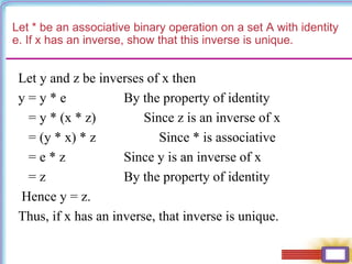 Let * be an associative binary operation on a set A with identity
e. If x has an inverse, show that this inverse is unique.
Let y and z be inverses of x then
y = y * e By the property of identity
= y * (x * z) Since z is an inverse of x
= (y * x) * z Since * is associative
= e * z Since y is an inverse of x
= z By the property of identity
Hence y = z.
Thus, if x has an inverse, that inverse is unique.
 
