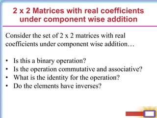 2 x 2 Matrices with real coefficients
under component wise addition
Consider the set of 2 x 2 matrices with real
coefficients under component wise addition…
• Is this a binary operation?
• Is the operation commutative and associative?
• What is the identity for the operation?
• Do the elements have inverses?
 