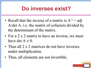 Do inverses exist?
• Recall that the inverse of a matrix is A-1 = adj
A/det A. i.e. the matrix of cofactors divided by
the determinant of the matrix.
• For a 2 x 2 matrix to have an inverse, we must
have det A ≠ 0.
• Thus all 2 x 2 matrices do not have inverses
under multiplication.
• Thus, all elements are not invertible.
 