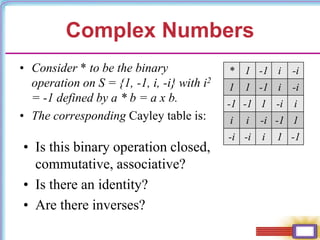 Complex Numbers
• Consider * to be the binary
operation on S = {1, -1, i, -i} with i2
= -1 defined by a * b = a x b.
• The corresponding Cayley table is:
• Is this binary operation closed,
commutative, associative?
• Is there an identity?
• Are there inverses?
* 1 -1 i -i
1 1 -1 i -i
-1 -1 1 -i i
i i -i -1 1
-i -i i 1 -1
 
