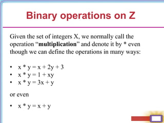 Binary operations on Z
Given the set of integers X, we normally call the
operation “multiplication” and denote it by * even
though we can define the operations in many ways:
• x * y = x + 2y + 3
• x * y = 1 + xy
• x * y = 3x + y
or even
• x * y = x + y
 