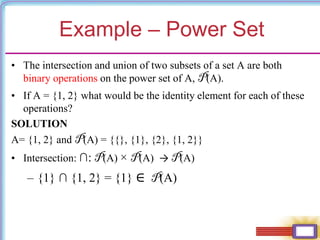 Example – Power Set
• The intersection and union of two subsets of a set A are both
binary operations on the power set of A, P(A).
• If A = {1, 2} what would be the identity element for each of these
operations?
SOLUTION
A= {1, 2} and P(A) = {{}, {1}, {2}, {1, 2}}
• Intersection: ∩: P(A) × P(A) → P(A)
– {1} ∩ {1, 2} = {1} ∈ P(A)
 