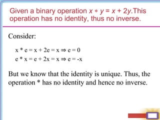 Given a binary operation x  y = x + 2y.This
operation has no identity, thus no inverse.
Consider:
x * e = x + 2e = x ⇒ e = 0
e * x = e + 2x = x ⇒ e = -x
But we know that the identity is unique. Thus, the
operation * has no identity and hence no inverse.
 