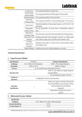 Contact Lens              Test oxygen permeability of contact lens
                                  Flexible Plastic
                                                             Test oxygen permeability of flexible plastic infusion bottle
                                 Infusion Bottles
                                 Red Wine Bottles            Test oxygen permeability of red wine bottle
                                    Warm Paste
                                                             Test oxygen permeability of the packaging bags of warm paste
                                 Packaging Bags
                                                             Test the permeability of various types of gases, e.g. O 2, CO2, N2, Air
                                  Various Gases
                                                             and Helium
                                   Inflammable,              Test the permeability of various films to inflammable, explosive
                                 Explosive Gases             gases
                                   Materials for
                                                             This instrument can test the Helium permeability of airship gas bag
                                 Aerospace Usage
                                 Glass Fiber Cloth           Including glass fiber cloth and paper materials, e.g. Teflon paint
                                     and Paper               cloth, Teflon welding cloth, and Teflon Silicon Rubber Cloth
                                     Soft Tube
                                                             Including various types of cosmetic tubes, aluminum-plastic tubes,
                                   Materials for
                                                             and toothpaste tubes
                                    Cosmetics
                                 Rubber Sheeting             Including various sorts of rubber sheeting, e.g. car tires


Technical Specifications


1.     Equal Pressure Method

      Specifications                         Film Test                                        Package Test(Optional)
                                                 3       2
       TestRange                 0.01~ 5000 cm /m · (Standard)
                                                  d                                        0.0001~ 50 cm3/pkg· (Standard)
                                                                                                             d
       Resolution                         0.001 cm3/m2·
                                                      d                                           0.00001 cm3/pkg·
                                                                                                                 d
        Test Gas                                         O2, Air and other gases (Prepared by the user)
                                                                                    100% O2 Test:<Ф90 mm, Height should be
     Specimen Size                                   /                              less than 280mm
                                                                                          No size limitation for Open (Air) Test
       Number of
                                                             3 (independent results for each specimen)
       Specimen
                                                                                     Bottle: inner diameter of bottle mouth should
                                                                                     be more than Ф9mm, outer diameter of bottle
       Specimen                                                                            mouth should be less than Ф50mm
                                                     /
      Specification                                                                                    (Standard)
                                                                                          Bag and Box: Testing accessories are
                                                                                                        required

2.     Differential Pressure Method

        Specification
         TestRange                                           0.05~ 50000 cm3/m2· 0.1 MPa (Standard)
                                                                               24h·
     Vacuum Resolution                                                           0.1 Pa
     Vacuum Degree of                                                            <20 Pa


       Labthink Instruments Co., Ltd.144 Wuyingshan Road, Jinan, P.R.China (250031) Phone: +86 -531-85068566 FAX: +86-531-85812140
                                                                                     w w w.labthinkinter n atio n al.co m.cn
 