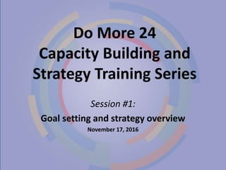 Do More 24
Capacity Building and
Strategy Training Series
Session #1:
Goal setting and strategy overview
November 17, 2016
 