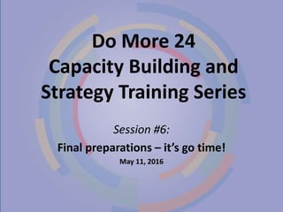 Do More 24
Capacity Building and
Strategy Training Series
Session #6:
Final preparations – it’s go time!
May 11, 2016
 