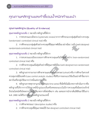 แนวทางเวชปฏิบัติสVำหรับโรคเบาหวาน พ.ศ. 2557 
คุณภาพหลักฐานและคVำชี้แจงนV้ำหนักคVำแนะนVำ 
คุณภาพหลักฐาน (Quality of Evidence) 
คุณภาพหลักฐานระดับ 1 หมายถึง หลักฐานที่ได้จาก 
1. การทบทวนแบบมีระบบ (systematic review) จากการศึกษาแบบกลุ่มสุ่มตัวอย่าง-ควบคุม 
(randomized -controlled clinical trial) หรือ 
d r a f t 
2. การศึกษาแบบกลุ่มสุ่มตัวอย่าง-ควบคุมที่มีคุณภาพดีเยี่ยม อย่างน้อย 1 ฉบับ (well-designed 
randomized-controlled clinical trial) 
คุณภาพหลักฐานระดับ 2 หมายถึง หลักฐานที่ได้จาก 
1. การทบทวนแบบมีระบบของการศึกษาควบคุมแต่ไม่ได้สุ่มตัวอย่าง (non-randomized 
controlled clinical trial) หรือ 
2. การศึกษาควบคุมแต่ไม่สุ่มตัวอย่างที่มีคุณภาพดีเยี่ยม (well-designed non-randomized 
controlled clinical trial) 
3. หลักฐานจากรายงานการศึกษาตามแผนติดตามไปหาผล (cohort) หรือ การศึกษาวิเคราะห์ 
ควบคุมกรณีย้อนหลัง (case control analytic studies) ที่ได้รับการออกแบบวิจัยเป็นอย่างดี ซึ่งมาจาก 
สถาบันหรือกลุ่มวิจัยมากกว่าหนึ่งแห่ง/กลุ่ม หรือ 
4. หลักฐานจากพหุกาลานุกรม (multiple time series) ซึ่งมีหรือไม่มีมาตรการดĞำเนินการ หรือ 
หลักฐานที่ได้จากการวิจัยทางคลินิกรูปแบบอื่นหรือทดลองแบบไม่มีการควบคุมซึ่งมีผลประจักษ์ 
ถึงประโยชน์หรือโทษจากการปฏิบัติมาตรการที่เด่นชัดมาก เช่น ผลของการนĞำยาเพ็นนิซิลินมาใช้ในราว 
พ.ศ. 2480 จะได้รับการจัดอยู่ในหลักฐานประเภทนี้ 
คุณภาพหลักฐานระดับ 3 หมายถึง หลักฐานที่ได้จาก 
1. การศึกษาพรรณนา (descriptive studies) หรือ 
2. การศึกษาควบคุมที่มีคุณภาพพอใช้ (fair-designed controlled clinical trial) 
ซ 
 