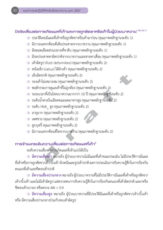 80 แนวทางเวชปฏิบัติสVำหรับโรคเบาหวาน พ.ศ. 2557 
ปัจจัยเสี่ยงต่อการเกิดแผลที่เท้าและการถูกตัดขาหรือเท้าในผู้ป่วยเบาหวาน1-6,10,11 
❍ ประวัติเคยมีแผลที่เท้าหรือถูกตัดขาหรือเท้ามาก่อน (คุณภาพหลักฐานระดับ 1) 
❍ มีภาวะแทรกซ้อนที่เส้นประสาทจากเบาหวาน (คุณภาพหลักฐานระดับ 1) 
❍ มีหลอดเลือดส่วนปลายที่ขาตีบ (คุณภาพหลักฐานระดับ 1) 
❍ มีจอประสาทตาผิดปกติจากเบาหวานและสายตาเสื่อม (คุณภาพหลักฐานระดับ 1) 
❍ เท้าผิดรูป (foot deformities) (คุณภาพหลักฐานระดับ 2) 
❍ หนังแข็ง (callus) ใต้ฝ่าเท้า (คุณภาพหลักฐานระดับ 2) 
❍ เล็บผิดปกติ (คุณภาพหลักฐานระดับ 2) 
❍ รองเท้าไม่เหมาะสม (คุณภาพหลักฐานระดับ 2) 
❍ พฤติกรรมการดูแลเท้าที่ไม่ถูกต้อง (คุณภาพหลักฐานระดับ 2) 
❍ ระยะเวลาที่เป็นโรคเบาหวานมากกว่า 10 ปี (คุณภาพหลักฐานระดับ 2) 
❍ ระดับนĞ้ำตาลในเลือดขณะอดอาหารสูง (คุณภาพหลักฐานระดับ 2) 
❍ ระดับ HbA1c สูง (คุณภาพหลักฐานระดับ 2) 
❍ อายุมาก (คุณภาพหลักฐานระดับ 2) 
❍ เพศชาย (คุณภาพหลักฐานระดับ 2) 
❍ สูบบุหรี่ (คุณภาพหลักฐานระดับ 2) 
❍ มีภาวะแทรกซ้อนที่ไตจากเบาหวาน (คุณภาพหลักฐานระดับ 2) 
d r a f t 
การจVำแนกระดับความเสี่ยงต่อการเกิดแผลที่เท้า2 
ระดับความเสี่ยงต่อการเกิดแผลที่เท้าแบ่งได้เป็น 
❍ มีความเสี่ยงตĞ่ำ หมายถึง ผู้ป่วยเบาหวานไม่มีแผลที่เท้าขณะประเมิน ไม่มีประวัติการมีแผล 
ที่เท้าหรือการถูกตัดขา/เท้า/นิ้วเท้า ผิวหนังและรูปเท้าปกติ ผลการประเมินการรับความรู้สึกในการป้องกัน 
ตนเองที่เท้าและชีพจรเท้าปกติ 
❍ มีความเสี่ยงปานกลาง หมายถึง ผู้ป่วยเบาหวานที่ไม่มีประวัติการมีแผลที่เท้าหรือถูกตัดขา/ 
เท้า/นิ้วเท้า และไม่มีเท้าผิดรูป แต่ตรวจพบการรับความรู้สึกในการป้องกันตนเองที่เท้าผิดปกติ และ/หรือ 
ชีพจรเท้าเบาลง หรือตรวจ ABI < 0.9 
❍ มีความเสี่ยงสูง หมายถึง ผู้ป่วยเบาหวานที่มีประวัติมีแผลที่เท้าหรือถูกตัดขา/เท้า/นิ้วเท้า 
หรือ มีความเสี่ยงปานกลางร่วมกับพบเท้าผิดรูป 
 