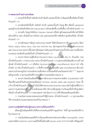 การตรวจเท้าอย่างละเอียด 
การตรวจค้น ป้องกันและดูแลรักษาปัญหาที่เท้า 83 
❍ ตรวจเท้าทั่วทั้งเท้า (หลังเท้า ฝ่าเท้า ส้นเท้า และซอกนิ้วเท้า) ว่ามีแผลเกิดขึ้นหรือไม่ (น้ำĞหนัก 
d r a f t 
คĞำแนะนĞำ ++) 
❍ ตรวจผิวหนังทั่วทั้งเท้า (หลังเท้า ฝ่าเท้า และซอกนิ้วเท้า) โดยดู สีผิว (ซีดคลĞ้ำ gangrene) 
อุณหภูมิ ขน ผิวหนังแข็งหรือตาปลา (callus) และ การอักเสบติดเชื้อ รวมทั้งเชื้อรา (นĞ้ำหนักคĞำแนะนĞำ ++) 
❍ ตรวจเล็บ โดยดูว่ามีเล็บขบ (ingrown toenail) หรือไม่ ดูลักษณะของเล็บที่อาจทĞำให้เกิด 
เล็บขบได้ง่าย (เช่น เล็บงุ้มข้างมากเกินไป) และ ดูร่องรอยของวิธีการตัดเล็บว่าถูกต้องหรือไม่ (น้Ğำหนัก 
คĞำแนะนĞำ ++) 
❍ ตรวจลักษณะการผิดรูป (deformity) ของเท้า ซึ่งมักเป็นผลจากการมี neuropathy ได้แก่ 
hallux valgus, hallux varus, claw toe, hammer toe, ปุ่มกระดูกงอกโปน (bony prominence) 
และ Charcot foot นอกจากนี้ควรตรวจลักษณะการเดิน (gait) ลักษณะการลงนĞ้ำหนัก และการเคลื่อนไหว 
(mobility) ของข้อเท้าและข้อนิ้วเท้า (นĞ้ำหนักคĞำแนะนĞำ ++) 
❍ ตรวจการรับความรู้สึกด้วยการถามอาการของ neuropathy เช่น ชา เป็นเหน็บ ปวด 
(นĞ้ำหนักคĞำแนะนĞำ ++) ตรวจ ankle reflex (นĞ้ำหนักคĞำแนะนĞำ ++) และตรวจด้วยส้อมเสียง ความถี่ 128 
เฮิรทซ์ (นĞ้ำหนักคĞำแนะนĞำ ++) หรือด้วย Semmes-Weinstein monofilament ขนาด 5.07 หรือ 
นĞ้ำหนัก 10 กรัม (นĞ้ำหนักคĞำแนะนĞำ ++) ซึ่งทั้งการตรวจด้วยส้อมเสียง และ monofilament มีความไว 
และความจĞำเพาะสูงในการประเมินความเสี่ยงต่อการเกิดแผลที่เท้าและไม่แตกต่างกัน1,13-15 (คุณภาพ 
หลักฐานระดับ 1) ดูรายละเอียดวิธีการตรวจและการแปลผลในภาคผนวก 6 
❍ ตรวจการไหลเวียนเลือดที่ขาด้วยการซักถามอาการของขาขาดเลือด (claudication) คลĞำ 
ชีพจรที่ขาและเท้าในตĞำแหน่งหลอดเลือดแดง femoral, dorsalis pedis และ posterior tibial ทั้ง 
2 ข้าง (นĞ้ำหนักคĞำแนะนĞำ ++) และถ้าเป็นไปได้ควรตรวจ ankle-brachial index (ABI) ในผู้ป่วยที่มีอาการ 
และอาการแสดงของขาหรือเท้าขาดเลือดและ/หรือ มีความเสี่ยงสูงต่อการเกิดแผลที่เท้าหรือถูกตัดขา 
หรือเท้า (นĞ้ำหนักคĞำแนะนĞำ +) การตรวจพบค่า ABI น้อยกว่า 0.9 บ่งชี้ว่ามีหลอดเลือดแดงตีบที่ขา 
❍ ประเมินความเหมาะสมของรองเท้าที่ผู้ป่วยสวม (นĞ้ำหนักคĞำแนะนĞำ ++) ดูรายละเอียด 
วิธีการประเมินความเหมาะสมของรองเท้าในภาคผนวก 7 
แนวทางปฏิบัติสVำหรับผู้ป่วยเบาหวานที่มีแผลที่เท้า 
เมื่อพบผู้ป่วยมีแผลที่เท้าเกิดขึ้นควรประเมินและให้การดูแลรักษา2 ดังนี้ (ดูรายละเอียดวิธีการ 
ในภาคผนวก 8) 
❍ ประเมินชนิดของแผลที่เท้าว่าเป็นแผลเส้นประสาทส่วนปลายเสื่อม (neuropathic ulcer) 
แผลขาดเลือด (ischemic ulcer) แผลที่เกิดขึ้นเฉียบพลัน (acute ulcer) จากการบาดเจ็บ หรือดูแลเท้า 
 