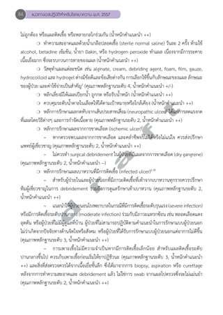 84 แนวทางเวชปฏิบัติสVำหรับโรคเบาหวาน พ.ศ. 2557 
ไม่ถูกต้อง หรือแผลติดเชื้อ หรือหลายกลไกร่วมกัน (นĞ้ำหนักคĞำแนะนĞำ ++) 
❍ ทĞำความสะอาดแผลด้วยนĞ้ำเกลือปลอดเชื้อ (sterile normal saline) วันละ 2 ครั้ง ห้ามใช้ 
alcohol, betadine เข้มข้น, นĞ้ำยา Dakin, หรือ hydrogen peroxide ทĞำแผล เนื่องจากมีการระคาย 
เนื้อเยื่อมาก ซึ่งจะรบกวนการหายของแผล (นĞ้ำหนักคĞำแนะนĞำ ++) 
❍ วัสดุทĞำแผลแต่ละชนิด เช่น alginate, cream, debriding agent, foam, film, gauze, 
hydrocolloid และ hydrogel ต่างมีข้อดีและข้อเสียต่างกัน การเลือกใช้ขึ้นกับลักษณะของแผล ลักษณะ 
ของผู้ป่วย และค่าใช้จ่ายเป็นสĞำคัญ2 (คุณภาพหลักฐานระดับ 4, นĞ้ำหนักคĞำแนะนĞำ +/-) 
❍ หลีกเลี่ยงมิให้แผลเปียกนĞ้ำ ถูกกด หรือรับนĞ้ำหนัก (นĞ้ำหนักคĞำแนะนĞำ ++) 
❍ ควบคุมระดับนĞ้ำตาลในเลือดให้ได้ตามเป้าหมายหรือใกล้เคียง (นĞ้ำหนักคĞำแนะนĞำ ++) 
❍ หลักการรักษาแผลกดทับจากเส้นประสาทเสื่อม (neuropathic ulcer)2 ได้แก่การลดแรงกด 
d r a f t 
ที่แผลโดยวิธีต่างๆ และการกĞำจัดเนื้อตาย (คุณภาพหลักฐานระดับ 2, นĞ้ำหนักคĞำแนะนĞำ ++) 
❍ หลักการรักษาแผลจากการขาดเลือด (ischemic ulcer)2 
– หากตรวจพบแผลจากการขาดเลือด และคลĞำชีพจรไม่ได้หรือไม่แน่ใจ ควรส่งปรึกษา 
แพทย์ผู้เชี่ยวชาญ (คุณภาพหลักฐานระดับ 2, นĞ้ำหนักคĞำแนะนĞำ ++) 
– ไม่ควรทĞำ surgical debridement ในผู้ป่วยที่มีแผลจากการขาดเลือด (dry gangrene) 
(คุณภาพหลักฐานระดับ 2, นĞ้ำหนักคĞำแนะนĞำ --) 
❍ หลักการรักษาแผลเบาหวานที่มีการติดเชื้อ (infected ulcer)2,18 
– สĞำหรับผู้ป่วยในและผู้ป่วยนอกที่มีภาวะติดเชื้อที่เท้าจากเบาหวานทุกรายควรปรึกษา 
ทีมผู้เชี่ยวชาญในการ debridement รวมถึงการดูแลรักษาเท้าเบาหวาน (คุณภาพหลักฐานระดับ 2, 
นĞ้ำหนักคĞำแนะนĞำ ++) 
– แนะนĞำให้ผู้ป่วยนอนโรงพยาบาลในกรณีที่มีการติดเชื้อระดับรุนแรง (severe infection) 
หรือมีการติดเชื้อระดับปานกลาง (moderate infection) ร่วมกับมีภาวะแทรกซ้อน เช่น หลอดเลือดแดง 
อุดตัน หรือผู้ป่วยที่ไม่มีผู้ดูแลที่บ้าน ผู้ป่วยที่ไม่สามารถปฏิบัติตามคĞำแนะนĞำในการรักษาแบบผู้ป่วยนอก 
ไม่ว่าเกิดจากปัจจัยทางด้านจิตใจหรือสังคม หรือผู้ป่วยที่ได้รับการรักษาแบบผู้ป่วยนอกแต่อาการไม่ดีขึ้น 
(คุณภาพหลักฐานระดับ 3, นĞ้ำหนักคĞำแนะนĞำ ++) 
– การเพาะเชื้อไม่มีความจĞำเป็นหากมีการติดเชื้อเล็กน้อย สĞำหรับแผลติดเชื้อระดับ 
ปานกลางขึ้นไป ควรเก็บเพาะเชื้อก่อนเริ่มให้ยาปฏิชีวนะ (คุณภาพหลักฐานระดับ 3, นĞ้ำหนักคĞำแนะนĞำ 
++) และสิ่งที่ส่งตรวจควรได้จากเนื้อเยื่อชั้นลึก ซึ่งได้มาจากการ biopsy, aspiration หรือ curettage 
หลังจากการทĞำความสะอาดและ debridement แล้ว ไม่ใช่การ swab จากแผลไปตรวจซึ่งจะไม่แม่นยĞำ 
(คุณภาพหลักฐานระดับ 2, นĞ้ำหนักคĞำแนะนĞำ ++) 
 