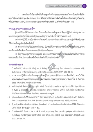 การตรวจค้น ป้องกันและดูแลรักษาปัญหาที่เท้า 85 
– แพทย์ควรนึกถึงการติดเชื้อที่กระดูกหรือข้อ (osteomylelitis) ในกรณีแผลติดเชื้อลึก 
และ/หรือขนาดใหญ่ (probe-to-bone test ให้ผลบวก) โดยเฉพาะที่เป็นเรื้อรังและตĞำแหน่งอยู่บริเวณข้อ 
หรือปุ่มกระดูก (bony prominence) (คุณภาพหลักฐานระดับ 2, นĞ้ำหนักคĞำแนะนĞำ ++) 
การป้องกันการเกิดแผลซV้ำ2 
ผู้ป่วยที่มีประวัติเป็นแผลมาก่อน มีโอกาสที่จะเกิดแผลซĞ้ำสูง ควรให้ความรู้ผู้ป่วยในการดูแลตนเอง 
และให้การดูแลป้องกันที่เหมาะสม (คุณภาพหลักฐานระดับ 2, นĞ้ำหนักคĞำแนะนĞำ ++) 
แนวทางปฏิบัติในการป้องกันการเกิดแผลซĞ้ำ และการตัดขา เหมือนแนวทางปฏิบัติสĞำหรับกลุ่ม 
d r a f t 
ที่มีความเสี่ยงสูง โดยมีเพิ่มเติมดังนี้ 
❍ ทĞำการผ่าตัดแก้ไขปัญหาเท้าผิดรูป ในกรณีที่มีความผิดปกติที่นิ้วเท้าหรือเท้าผิดรูปมากๆ 
ควรทĞำการผ่าตัด เพื่อแก้ไขและลดความเสี่ยงต่อการเกิดแผล 
❍ ให้การดูแลสุขภาพจิตของผู้ป่วย นอกจากสภาวะทางจิตของผู้ป่วยจะสัมพันธ์กับการหาย 
ของแผลแล้ว ยังพบว่าภาวะซึมเศร้ามีความสัมพันธ์กับการเกิดแผลซĞ้ำ19 
เอกสารอ้างอิง 
1. Crawford F, lnkster M, Kleijnen J, Fahey T. Predicting foot ulcers in patients with 
diabetes: a systematic review and meta-analysis. QJM 2007; 100: 65-86. 
2. แนวทางเวชปฏิบัติการป้องกันและดูแลรักษาผู้ป่วยเบาหวานที่มีภาวะแทรกซ้อนที่เท้า. สถาบันวิจัย 
และประเมินเทคโนโลยีทางการแพทย์ กรมการแพทย์ กระทรวงสาธารณสุข. พิมพ์ครั้งที่ 1. กันยายน 
2556. www.dms.moph.go.th/imrta 
3. Mclntosch A, Peters JR, Young RJ, et al. Prevention and management of foot problems 
in type 2 diabetes: Clinical guidelines and evidence 2003. (full NICE guideline). 
Sheffield: University of Sheffield. www.nice.org.uk 
4. Sriussadaporn S, Mekanandha P, Vannasaeng S, et al. Factors associated with diabetic 
foot ulceration in Thailand: a case-control study. Diabet Med 1997; 14: 50-6. 
5. American Diabetes Association. Standards of medical care in diabetes--2014. Diabetes 
Care. 2014; 37 (Suppl 1): S14-80. 
6. Donohoe ME, Fletton JA, Hook A, et al. Improving foot care for people with diabetes 
mellitus-a randomized controlled trial of an integrated care approach. Diabet Med 
2000; 17: 581-7. 
 