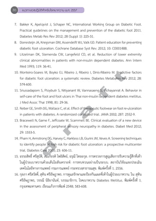 86 แนวทางเวชปฏิบัติสVำหรับโรคเบาหวาน พ.ศ. 2557 
7. Bakker K, Apelqvist J, Schaper NC, International Working Group on Diabetic Foot. 
Practical guidelines on the management and prevention of the diabetic foot 2011. 
Diabetes Metab Res Rev 2012; 28 (Suppl 1): 225-31. 
8. Dorresteijn JA, Kriegsman DM, Assendelft WJ, Valk GD. Patient education for preventing 
diabetic foot ulceration. Cochrane Database Syst Rev. 2012; 10: CD001488. 
9. Litzelman DK, Slemenda CW, Langefeld CD, et al. Reduction of lower extremity 
clinical abnormalities in patients with non-insulin dependent diabetes. Ann lntern 
Med 1993; 119: 36-41. 
10. Monteiro-Soares M, Boyko EJ, Ribeiro J, Ribeiro I, Dinis-Ribeiro for diabetic foot ulceration: a systematic review. Diabetes Metab t 
M. Predictive factors 
Res Rev 2012; 28: 
574-600. 
11. Sriussadaporn S, Ploybutr S, Nitiyanant W, Vannasaeng f S, Vichayanrat A. Behavior in 
self-care of the foot and foot ulcers in Thai non-insulin dependent diabetes mellitus. 
J Med Assoc Thai 1998; 81: 29-36. 
12. Reiber GE, Smith DG, Wallace C, et al. Effect a of therapeutic footwear on foot re-ulceration 
in patients with diabetes. A randomized controlled trial. JAMA 2002; 287: 2552-9. 
13. Bracewell N, Game F, Jeffcoate r W, Scammell BE. Clinical evaluation of a new device 
in the assessment of peripheral sensory neuropathy in diabetes. Diabet Med 2012; 
29: 1553-5. 
14. Pham H, Armstrong d DG, Harvey C, Harkless LB, Giurini JM, Veves A. Screening techniques 
to identify people at high risk for diabetic foot ulceration: a prospective multicenter 
trial. Diabetes Care 2000; 23: 606-11. 
15. อรรถสิทธิ์ ศรีสุบัติ, สมเกียรติ โพธิสัตย์, อรุณี ไทยะกุล. การตรวจการสูญเสียการรับความรู้สึกที่เท้า 
ในผู้ป่วยเบาหวานด้วยเส้นใยสังเคราะห์: การทบทวนอย่างเป็นระบบ. สถาบันวิจัยและประเมิน 
เทคโนโลยีทางการแพทย์ กรมการแพทย์ กระทรวงสาธารณสุข. พิมพ์ครั้งที่ 1. 2556. 
16. กุลภา ศรีสวัสดิ์, สุทิน ศรีอัษฎาพร. การดูแลรักษาและป้องกันแผลที่เท้าในผู้ป่วยเบาหวาน. ใน: สุทิน 
ศรีอัษฎาพร, วรรณี นิธิยานันท์, บรรณาธิการ. โรคเบาหวาน Diabetes Mellitus. พิมพ์ครั้งที่ 1. 
กรุงเทพมหานคร: เรือนแก้วการพิมพ์ 2548; 583-608. 
 