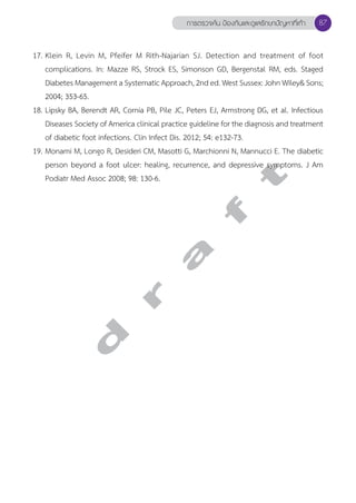 การตรวจค้น ป้องกันและดูแลรักษาปัญหาที่เท้า 87 
17. Klein R, Levin M, Pfeifer M Rith-Najarian SJ. Detection and treatment of foot 
complications. In: Mazze RS, Strock ES, Simonson GD, Bergenstal RM, eds. Staged 
Diabetes Management a Systematic Approach, 2nd ed. West Sussex: John Wiley& Sons; 
2004; 353-65. 
18. Lipsky BA, Berendt AR, Cornia PB, Pile JC, Peters EJ, Armstrong DG, et al. Infectious 
Diseases Society of America clinical practice guideline for the diagnosis and treatment 
of diabetic foot infections. Clin Infect Dis. 2012; 54: e132-73. 
19. Monami M, Longo R, Desideri CM, Masotti G, Marchionni N, Mannucci E. The diabetic 
person beyond a foot ulcer: healing, recurrence, and depressive symptoms. J Am 
Podiatr Med Assoc 2008; 98: 130-6. 
d r a f t 
 