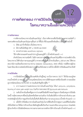บทที่ 12 
การคัดกรอง การวินิจฉัย และการรักษา 
โรคเบาหวานในเด็กและวัยรุ่น 
การคัดกรอง 
d r a f t 
การคัดกรองโรคเบาหวานในเด็กและวัยรุ่น1 เป็นการคัดกรองเพื่อวินิจฉัยโรคเบาหวานชนิดที่ 2 
จะตรวจคัดกรองในเด็กและวัยรุ่นอายุตั้งแต่ 10 ปีขึ้นไป ที่อ้วนและมีปัจจัยเสี่ยง 2 ใน 3 ข้อ ต่อไปนี้ 
1. มีพ่อ แม่ พี่ หรือน้อง เป็นโรคเบาหวาน 
2. มีความดันโลหิตสูง (BP > 130/85 มม.ปรอท) 
3. ตรวจร่างกายพบ acanthosis nigricans 
วิธีการคัดกรองและคĞำแนะนĞำปรากฏในแผนภูมิที่ 1 (นĞ้ำหนักคĞำแนะนĞำ ++) 
สĞำหรับโรคเบาหวานชนิดที่ 1 ไม่มีการตรวจการคัดกรอง เด็กและวัยรุ่นที่มีอาการน่าสงสัยว่าเป็น 
โรคเบาหวาน ให้ดĞำเนินการตามแผนภูมิที่ 2 หากตรวจพบระดับนĞ้ำตาลในเลือด > 200 มก./ดล. ให้ตรวจ 
สอบว่ามีภาวะเลือดเป็นกรดจากเบาหวาน (diabetic ketoacidosis, DKA) หรือไม่ กรณีที่ตรวจผู้ป่วย 
ในสถานีอนามัย ควรส่งต่อไปยังโรงพยาบาลชุมชนหรือโรงพยาบาลทั่วไป เพื่อให้การวินิจฉัยและรักษาทันที 
การวินิจฉัย 
การวินิจฉัยโรคเบาหวานใช้เกณฑ์เดียวกับผู้ใหญ่ ยกเว้นการตรวจ OGTT ใช้ปริมาณกลูโคส 
ตามนĞ้ำหนักตัว (ภาคผนวก 2) การระบุชนิดของโรคเบาหวานใช้ลักษณะทางคลินิกเป็นหลัก (รายละเอียด 
ดูจากชนิดของโรคเบาหวาน หน้า 5) ประเด็นสĞำคัญที่ควรรู้คือ 2,3 
1. อาการและอาการแสดงของเบาหวานในเด็กและวัยรุ่น ได้แก่ polyuria, polydipsia, 
blurring of vision และ weight loss ร่วมกับการตรวจพบว่ามี glycosuria และ ketouria 
2. ระดับนĞ้ำตาลในเลือดที่สูงมากกว่าเกณฑ์วินิจฉัยที่กĞำหนด ยิ่งสูงมาก ยิ่งสนับสนุนการวินิจฉัย 
โรคนี้ กรณีตรวจพบสารคีโตนในเลือดหรือปัสสาวะร่วมด้วย จĞำเป็นต้องได้รับการรักษาอย่างรีบด่วน และ 
ควรส่งต่อผู้ป่วยไปรับการดูแลรักษาในวันนั้นทันที เพื่อป้องกันภาวะ ketoacidosis (นĞ้ำหนัก คĞำแนะนĞำ ++) 
3. เมื่อให้การวินิจฉัยเบาหวานในเด็กและวัยรุ่น ในรายที่มีระดับนĞ้ำตาลสูงมาก และมีคีโตนในเลือด 
หรือในปัสสาวะ ให้เริ่มการรักษาด้วยยาฉีดอินซูลินเพื่อป้องกันภาวะแทรกซ้อน ketoacidosis ก่อนส่งต่อ 
ผู้ป่วย สĞำหรับการวินิจฉัยชนิดของเบาหวานสามารถตรวจภายหลังจากให้การรักษาแล้ว (นĞ้ำหนักคĞำแนะนĞำ ++) 
 