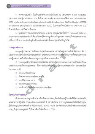 90 แนวทางเวชปฏิบัติสVำหรับโรคเบาหวาน พ.ศ. 2557 
4. เบาหวานชนิดที่ 1 ในเด็กและวัยรุ่น มากกว่าร้อยละ 90 มีสาเหตุจาก T-cell mediated 
pancreatic islet β-cell destruction ดังนั้นควรตรวจระดับ autoimmune ได้แก่ islet cell antibodies 
(ICA), insulin auto-antibodies (IAA), glutamic acid decarboxylase (GAD) antibodies, ICA512 
or tyrosine phosphatase autoantibodies (IA-2) ในประเทศไทยนิยมตรวจ GAD และ IA-2 
มักพบว่ามีผลบวกตัวใดตัวหนึ่งเสมอ 
5. ผู้ป่วยที่ตรวจพบเบาหวานก่อนอายุ 6 เดือน จัดอยู่ในกลุ่มที่เรียกว่า neonatal diabetes 
(monogenic diabetes) จĞำเป็นต้องปรึกษาผู้เชี่ยวชาญ เพื่อส่งทĞำ genetic testing ถ้าตรวจพบ สามารถ 
เปลี่ยนการรักษาจากยาฉีดอินซูลินเป็นยากินลดระดับนĞ้ำตาลกลุ่มซัลโฟนีลยูเรียได้ 
d r a f t 
การดูแลรักษา 
การดูแลผู้ป่วยเบาหวานเด็กและวัยรุ่น มีความแตกต่างจากผู้ใหญ่ เพราะเด็กมีพัฒนาการ มีการ 
ปรับตัวตามวัย มีข้อจĞำกัดในการดูแลตนเอง ฉีดอินซูลิน อาหาร กิจวัตรประจĞำวัน รวมทั้งความวิตกกังวล 
ของผู้ปกครอง คนใกล้ชิด เพื่อนและครู การดูแลรักษาประกอบด้วย 
❍ ให้การดูแลรักษาโดยทีมสหสาขาวิชาชีพ ให้ความรู้โรคเบาหวาน สร้างความเข้าใจ ฝึกทักษะ 
และประสบการณ์ในการดูแลตนเอง ให้ความช่วยเหลืออื่นๆ แก่ผู้ป่วยและครอบครัว4,5 (รายละเอียด 
ในภาคผนวก 9) 
❍ การรักษาด้วยอินซูลิน 
❍ กĞำหนดอาหารและพลังงานตามวัย 
❍ การมีกิจกรรมทางกาย 
❍ การติดตามผลการรักษา 
❍ การเฝ้าระวังปัจจัยเสี่ยงและภาวะแทรกซ้อน 
เป้าหมายการรักษา 
เป้าหมายการควบคุมระดับนĞ้ำตาลในเลือด และ HbA1c ขึ้นกับวัยของผ้ปู่วย เพื่อให้มีความปลอดภัย 
และสามารถปฏิบัติได้ รายละเอียดตามตารางที่ 1 อย่างไรก็ตาม จากข้อมูลและเทคโนโลยีในปัจจุบัน 
ผู้เชี่ยวชาญเบาหวานชนิดที่ 1 ทั่วโลก (ADA / ISPAD / IDF)6 มีการพิจารณาปรับเป้าหมายการควบคุม 
HbA1c ในผู้ป่วยอายุ 0-18 ปีเป็นค่าเดียวกันคือน้อยกว่า 7.5% 
 