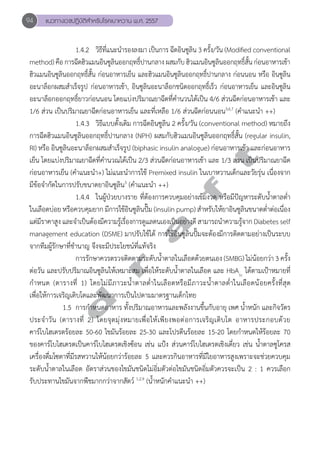 94 แนวทางเวชปฏิบัติสVำหรับโรคเบาหวาน พ.ศ. 2557 
1.4.2 วิธีที่แนะนĞำรองลงมา เป็นการ ฉีดอินซูลิน 3 ครั้ง/วัน (Modified conventional 
method) คือ การฉีดฮิวแมนอินซูลินออกฤทธิ์ปานกลาง ผสมกับ ฮิวแมนอินซูลินออกฤทธิ์สั้น ก่อนอาหารเช้า 
ฮิวแมนอินซูลินออกฤทธิ์สั้น ก่อนอาหารเย็น และฮิวแมนอินซูลินออกฤทธิ์ปานกลาง ก่อนนอน หรือ อินซูลิน 
อะนาล็อกผสมสĞำเร็จรูป ก่อนอาหารเช้า, อินซูลินอะนาล็อกชนิดออกฤทธิ์เร็ว ก่อนอาหารเย็น และอินซูลิน 
อะนาล็อกออกฤทธิ์ยาวก่อนนอน โดยแบ่งปริมาณยาฉีดที่คĞำนวนได้เป็น 4/6 ส่วนฉีดก่อนอาหารเช้า และ 
1/6 ส่วน เป็นปริมาณยาฉีดก่อนอาหารเย็น และที่เหลือ 1/6 ส่วนฉีดก่อนนอน3,6,7 (คĞำแนะนĞำ ++) 
1.4.3 วิธีแบบดั้งเดิม การฉีดอินซูลิน 2 ครั้ง/วัน (conventional method) หมายถึง 
การฉีดฮิวแมนอินซูลินออกฤทธิ์ปานกลาง (NPH) ผสมกับฮิวแมนอินซูลินออกฤทธิ์สั้น (regular insulin, 
RI) หรือ อินซูลินอะนาล็อกผสมสĞำเร็จรูป (biphasic insulin analogue) ก่อนอาหารเช้า และก่อนอาหาร 
เย็น โดยแบ่งปริมาณยาฉีดที่คĞำนวณได้เป็น 2/3 ส่วนฉีดก่อนอาหารเช้า และ 1/3 ส่วน เป็นปริมาณยาฉีด 
ก่อนอาหารเย็น (คĞำแนะนĞำ+) ไม่แนะนĞำการใช้ Premixed insulin ในเบาหวานเด็กและวัยรุ่น เนื่องจาก 
มีข้อจĞำกัดในการปรับขนาดยาอินซูลิน3 (คĞำแนะนĞำ ++) 
d r a f t 
1.4.4 ในผู้ป่วยบางราย ที่ต้องการควบคุมอย่างเข้มงวด หรือมีปัญหาระดับนĞ้ำตาลตĞ่ำ 
ในเลือดบ่อย หรือควบคุมยาก มีการใช้อินซูลินปั๊ม (insulin pump) สĞำหรับให้ยาอินซูลินขนาดตĞ่ำต่อเนื่อง 
แต่มีราคาสูง และจĞำเป็นต้องมีความรู้เรื่องการดูแลตนเองเป็นอย่างดี สามารถนĞำความรู้จาก Diabetes self 
management education (DSME) มาปรับใช้ได้ การใช้อินซูลินปั๊มจะต้องมีการติดตามอย่างเป็นระบบ 
จากทีมผู้รักษาที่ชĞำนาญ จึงจะมีประโยชน์ที่แท้จริง 
การรักษาควรตรวจติดตามระดับนĞ้ำตาลในเลือดด้วยตนเอง (SMBG) ไม่น้อยกว่า 3 ครั้ง 
ต่อวัน และปรับปริมาณอินซูลินให้เหมาะสม เพื่อให้ระดับนĞ้ำตาลในเลือด และ HbA1c ได้ตามเป้าหมายที่ 
กĞำหนด (ตารางที่ 1) โดยไม่มีภาวะนĞ้ำตาลตĞ่ำในเลือดหรือมีภาวะนĞ้ำตาลตĞ่ำในเลือดน้อยครั้งที่สุด 
เพื่อให้การเจริญเติบโตและพัฒนาการเป็นไปตามมาตรฐานเด็กไทย 
1.5 การกĞำหนดอาหาร ทั้งปริมาณอาหารและพลังงานขึ้นกับอายุ เพศ นĞ้ำหนัก และกิจวัตร 
ประจĞำวัน (ตารางที่ 2) โดยจุดมุ่งหมายเพื่อให้เพียงพอต่อการเจริญเติบโต อาหารประกอบด้วย 
คาร์โบไฮเดรตร้อยละ 50-60 ไขมันร้อยละ 25-30 และโปรตีนร้อยละ 15-20 โดยกĞำหนดให้ร้อยละ 70 
ของคาร์โบไฮเดรตเป็นคาร์โบไฮเดรตเชิงซ้อน เช่น แป้ง ส่วนคาร์โบไฮเดรตเชิงเดี่ยว เช่น นĞ้ำตาลซูโครส 
เครื่องดื่มโซดาที่มีรสหวานให้น้อยกว่าร้อยละ 5 และควรกินอาหารที่มีใยอาหารสูงเพราะจะช่วยควบคุม 
ระดับนĞ้ำตาลในเลือด อัตราส่วนของไขมันชนิดไม่อิ่มตัวต่อไขมันชนิดอิ่มตัวควรจะเป็น 2 : 1 ควรเลือก 
รับประทานไขมันจากพืชมากกว่าจากสัตว์ 1,2,9 (นĞ้ำหนักคĞำแนะนĞำ ++) 
 