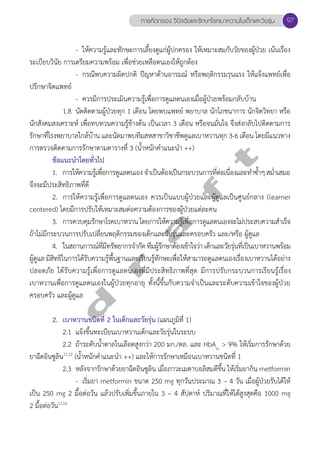 การคัดกรอง วินิจฉัยและรักษาโรคเบาหวานในเด็กและวัยรุ่น 97 
- ให้ความรู้และทักษะการเลี้ยงดูแก่ผู้ปกครอง ให้เหมาะสมกับวัยของผู้ป่วย เน้นเรื่อง 
ระเบียบวินัย การเตรียมความพร้อม เพื่อช่วยเหลือตนเองให้ถูกต้อง 
- กรณีพบความผิดปกติ ปัญหาด้านอารมณ์ หรือพฤติกรรมรุนแรง ให้แจ้งแพทย์เพื่อ 
ปรึกษาจิตแพทย์ 
- ควรมีการประเมินความรู้เพื่อการดูแลตนเองเมื่อผู้ป่วยพร้อมกลับบ้าน 
1.8 นัดติดตามผู้ป่วยทุก 1 เดือน โดยพบแพทย์ พยาบาล นักโภชนาการ นักจิตวิทยา หรือ 
นักสังคมสงเคราะห์ เพื่อทบทวนความรู้ข้างต้น เป็นเวลา 3 เดือน หรือจนมั่นใจ จึงส่งกลับไปติดตามการ 
รักษาที่โรงพยาบาลใกล้บ้าน และนัดมาพบทีมสหสาขาวิชาชีพดูแลเบาหวานทุก 3-6 เดือน โดยมีแนวทาง 
การตรวจติดตามการรักษาตามตารางที่ 3 (นĞ้ำหนักคĞำแนะนĞำ ++) 
d r a f t 
ข้อแนะนĞำโดยทั่วไป 
1. การให้ความรู้เพื่อการดูแลตนเอง จĞำเป็นต้องเป็นกระบวนการที่ต่อเนื่องและทĞำซĞ้ำๆ สมĞ่ำเสมอ 
จึงจะมีประสิทธิภาพที่ดี 
2. การให้ความรู้เพื่อการดูแลตนเอง ควรเป็นแบบผู้ป่วยและผู้ดูแลเป็นศูนย์กลาง (learner 
centered) โดยมีการปรับให้เหมาะสมต่อความต้องการของผู้ป่วยแต่ละคน 
3. การควบคุมรักษาโรคเบาหวาน โดยการให้ความรู้เพื่อการดูแลตนเองจะไม่ประสบความสĞำเร็จ 
ถ้าไม่มีกระบวนการปรับเปลี่ยนพฤติกรรมของเด็กและวัยรุ่นและครอบครัว และ/หรือ ผู้ดูแล 
4. ในสถานการณ์ที่มีทรัพยากรจĞำกัด ทีมผู้รักษาต้องเข้าใจว่า เด็กและวัยรุ่นที่เป็นเบาหวานพร้อม 
ผู้ดูแล มีสิทธิในการได้รับความรู้พื้นฐานและเรียนรู้ทักษะเพื่อให้สามารถดูแลตนเองเรื่องเบาหวานได้อย่าง 
ปลอดภัย ได้รับความรู้เพื่อการดูแลตนเองที่มีประสิทธิภาพที่สุด มีการปรับกระบวนการเรียนรู้เรื่อง 
เบาหวานเพื่อการดูแลตนเองในผู้ป่วยทุกอายุ ทั้งนี้ขึ้นกับความจĞำเป็นและระดับความเข้าใจของผู้ป่วย 
ครอบครัว และผู้ดูแล 
2. เบาหวานชนิดที่ 2 ในเด็กและวัยรุ่น (แผนภูมิที่ 1) 
2.1 แจ้งขึ้นทะเบียนเบาหวานเด็กและวัยรุ่นในระบบ 
2.2 ถ้าระดับนĞ้ำตาลในเลือดสูงกว่า 200 มก./ดล. และ HbA1c > 9% ให้เริ่มการรักษาด้วย 
ยาฉีดอินซูลิน11,12 (นĞ้ำหนักคĞำแนะนĞำ ++) และให้การรักษาเหมือนเบาหวานชนิดที่ 1 
2.3 หลังจากรักษาด้วยยาฉีดอินซูลิน เมื่อภาวะเมตาบอลิสมดีขึ้น ให้เริ่มยากิน metformin 
- เริ่มยา metformin ขนาด 250 mg ทุกวันประมาณ 3 – 4 วัน เมื่อผู้ป่วยรับได้ให้ 
เป็น 250 mg 2 มื้อต่อวัน แล้วปรับเพิ่มขึ้นภายใน 3 – 4 สัปดาห์ ปริมาณที่ให้ได้สูงสุดคือ 1000 mg 
2 มื้อต่อวัน11,12 
 